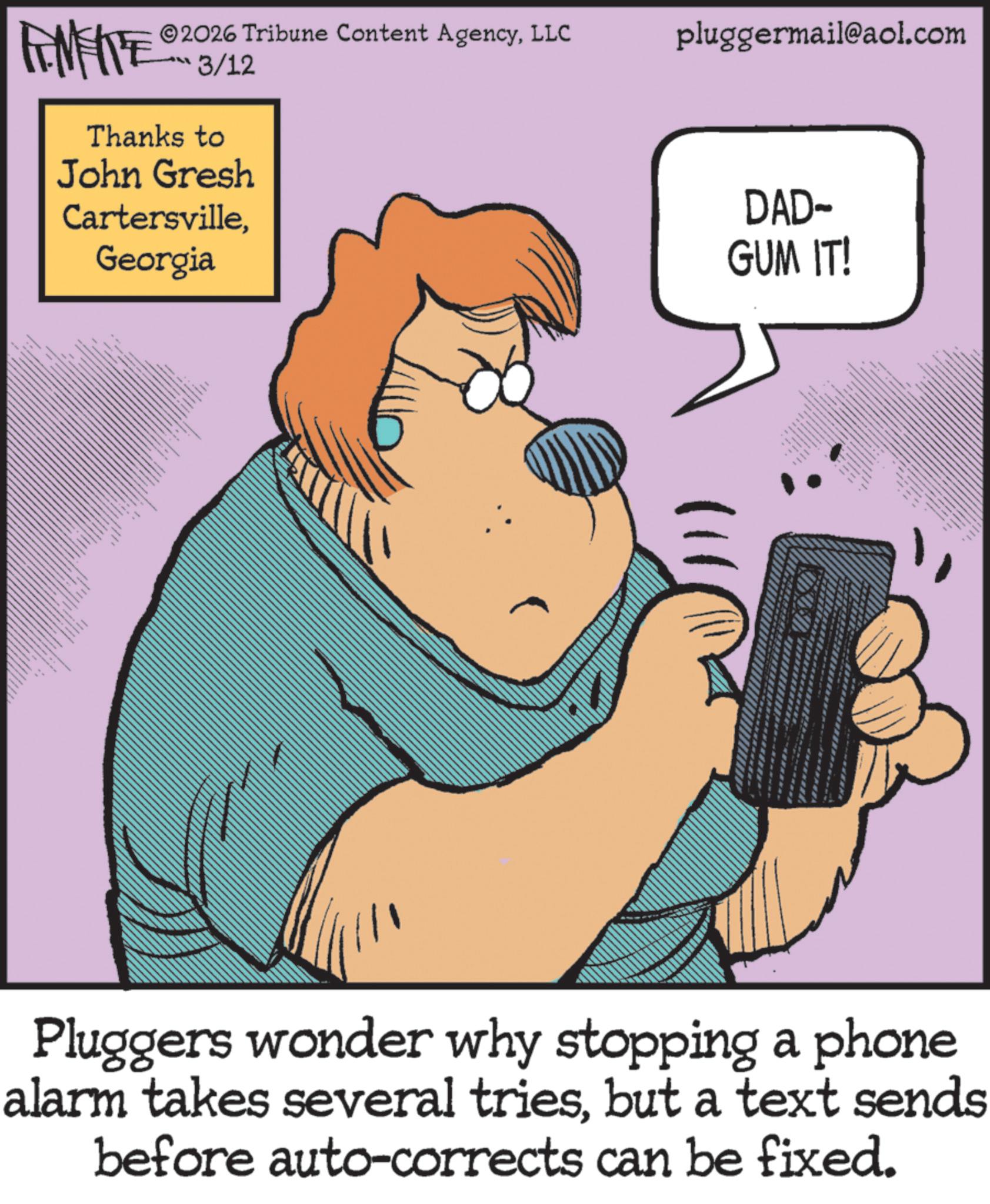 Comics OCR: FEMEIE 2026 Tribune Content AgencyLLC 3/12 Thanks to John Gresh CartersvilleGeorgia ???? pluggermail@aol.com DAD- GUM IT! Pluggers wonder why stopping a phone alarm takes several triesbut a text sends before auto-corrects can be fixed. FEMEIE 2026 Tribune Content AgencyLLC 3/12 Thanks to John Gresh CartersvilleGeorgia ???? pluggermail@aol.com DAD- GUM IT ! Pluggers wonder why stopping a phone alarm takes several triesbut a text sends before auto - corrects can be fixed .