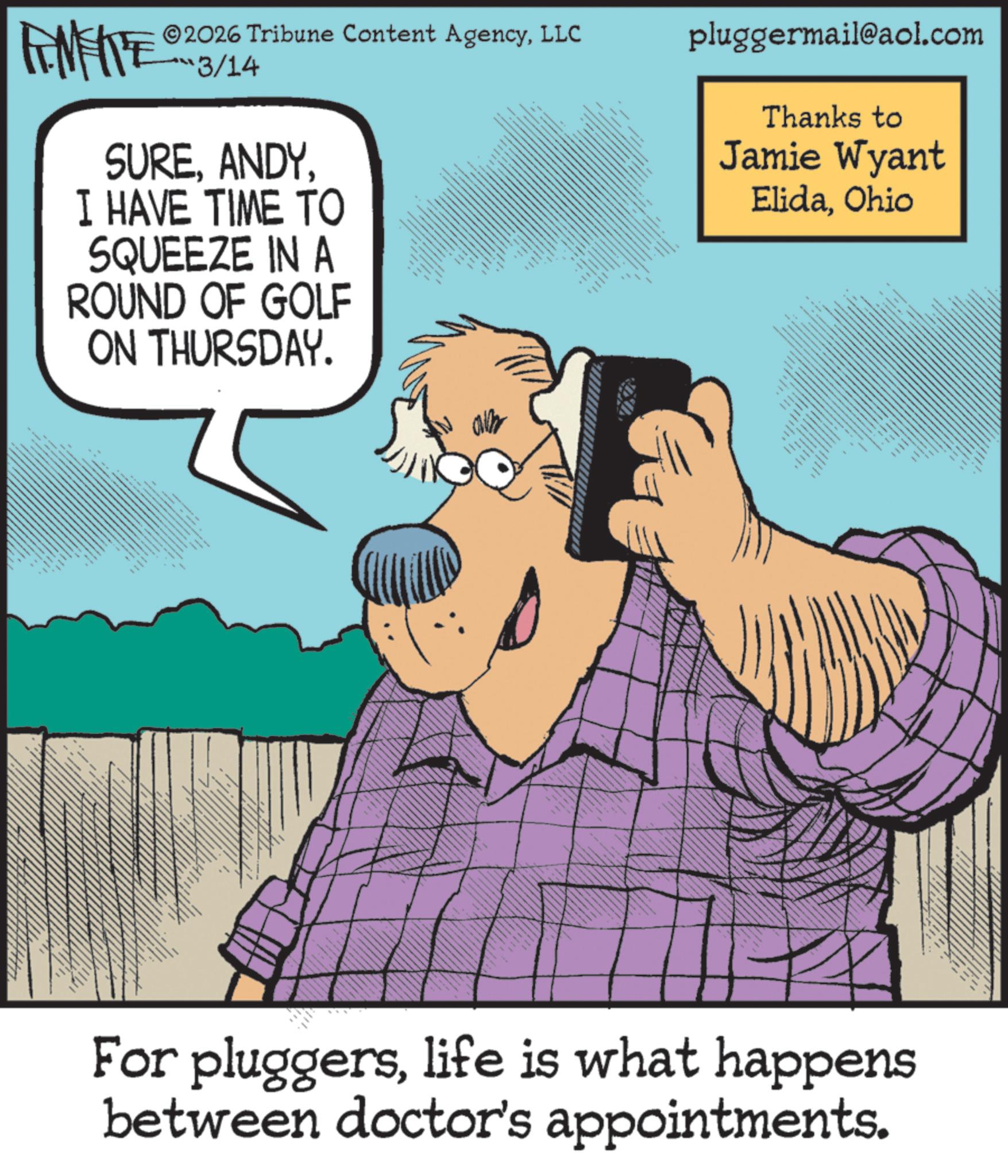 Comics OCR: AME ©2026 Tribune Content AgencyLLC 3/14 SUREI HAVE TIME TO SQUEEZE IN A ROUND OF GOLF ON THURSDAY. ? pluggermail@aol.com Thanks to Jamie Wyant ElidaOhio 8 * xxx For pluggerslife is what happens between doctor's appointments. AME © 2026 Tribune Content AgencyLLC 3/14 SUREI HAVE TIME TO SQUEEZE IN A ROUND OF GOLF ON THURSDAY . ? pluggermail@aol.com Thanks to Jamie Wyant ElidaOhio 8 * xxx For pluggerslife is what happens between doctor's appointments .