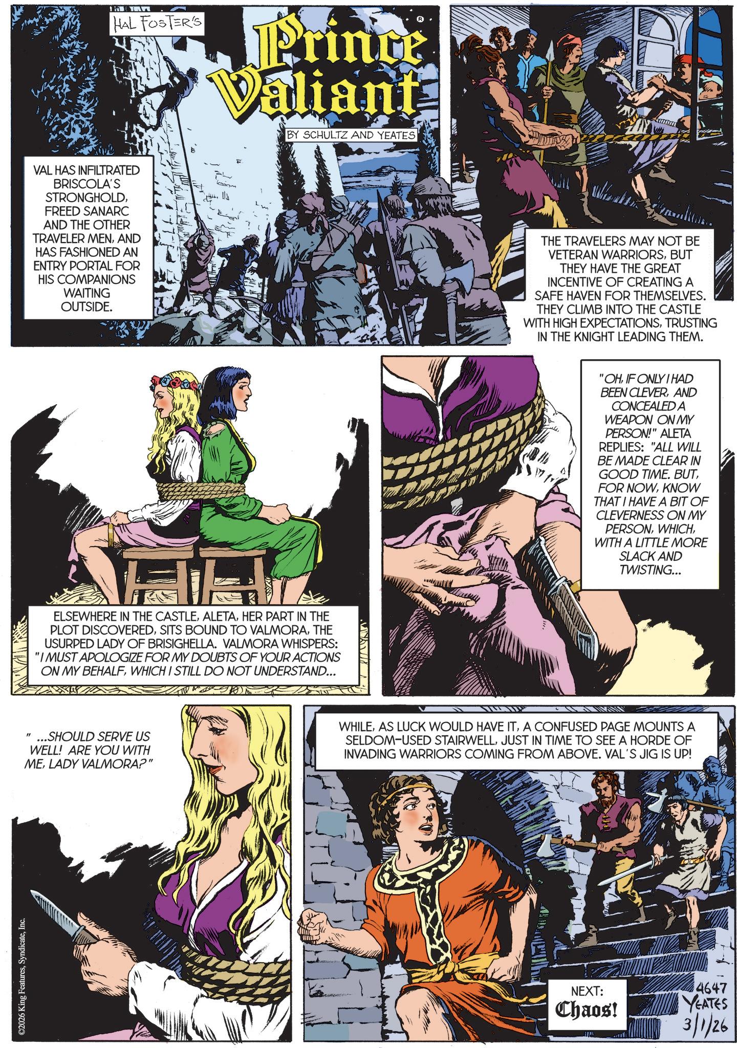 Hero OCR: ©2026 King FeaturesInc. HAL FOSTER'S Prince Valiant BY SCHULTZ AND YEATES VAL HAS INFILTRATED BRISCOLA'S STRONGHOLDFREED SANARC AND THE OTHER TRAVELER MENAND HAS FASHIONED AN ENTRY PORTAL FOR HIS COMPANIONS WAITING OUTSIDE. ELSEWHERE IN THE CASTLEHER PART IN THE PLOT DISCOVEREDTHE USURPED LADY OF BRISIGHELLA. VALMORA WHISPERS: "I MUST APOLOGIZE FOR MY DOUBTS OF YOUR ACTIONS ON MY BEHALFWHICH I STILL DO NOT UNDERSTAND... "...SHOULD SERVE US WELL! ARE YOU WITH MELADY VALMORA?" THE TRAVELERS MAY NOT BE VETERAN WARRIORSBUT THEY HAVE THE GREAT INCENTIVE OF CREATING A SAFE HAVEN FOR THEMSELVES. THEY CLIMB INTO THE CASTLE WITH HIGH EXPECTATIONSTRUSTING IN THE KNIGHT LEADING THEM. "OHIF ONLY I HAD BEEN CLEVERAND CONCEALED A WEAPON ON MY PERSON!" ALETA REPLIES: "ALL WILL BE MADE CLEAR IN GOOD TIME. BUTKNOW THAT I HAVE A BIT OF CLEVERNESS ON MY PERSONWITH A LITTLE MORE SLACK AND TWISTING... WHILEA CONFUSED PAGE MOUNTS A SELDOM-USED STAIRWELLJUST IN TIME TO SEE A HORDE OF INVADING WARRIORS COMING FROM ABOVE. VAL'S JIG IS UP! NEXT: 4647 Chaos! YEATES 3/1/26 © 2026 King FeaturesInc. HAL FOSTER'S Prince Valiant BY SCHULTZ AND YEATES VAL HAS INFILTRATED BRISCOLA'S STRONGHOLDFREED SANARC AND THE OTHER TRAVELER MENAND HAS FASHIONED AN ENTRY PORTAL FOR HIS COMPANIONS WAITING OUTSIDE . ELSEWHERE IN THE CASTLEHER PART IN THE PLOT DISCOVEREDSITS BOUND TO VALMORATHE USURPED LADY OF BRISIGHELLA . VALMORA WHISPERS : " I MUST APOLOGIZE FOR MY DOUBTS OF YOUR ACTIONS ON MY BEHALFWHICH I STILL DO NOT UNDERSTAND ... " ... SHOULD SERVE US WELL ! ARE YOU WITH MELADY VALMORA ? " THE TRAVELERS MAY NOT BE VETERAN WARRIORSBUT THEY HAVE THE GREAT INCENTIVE OF CREATING A SAFE HAVEN FOR THEMSELVES . THEY CLIMB INTO THE CASTLE WITH HIGH EXPECTATIONSTRUSTING IN THE KNIGHT LEADING THEM . " OHIF ONLY I HAD BEEN CLEVERAND CONCEALED A WEAPON ON MY PERSON ! " ALETA REPLIES : " ALL WILL BE MADE CLEAR IN GOOD TIME . BUTFOR NOWKNOW THAT I HAVE A BIT OF CLEVERNESS ON MY PERSONWITH A LITTLE MORE SLACK AND TWISTING ... WHILEAS LUCK WOULD HAVE ITA CONFUSED PAGE MOUNTS A SELDOM - USED STAIRWELLJUST IN TIME TO SEE A HORDE OF INVADING WARRIORS COMING FROM ABOVE . VAL'S JIG IS UP ! NEXT : 4647 Chaos ! YEATES 3/1/26