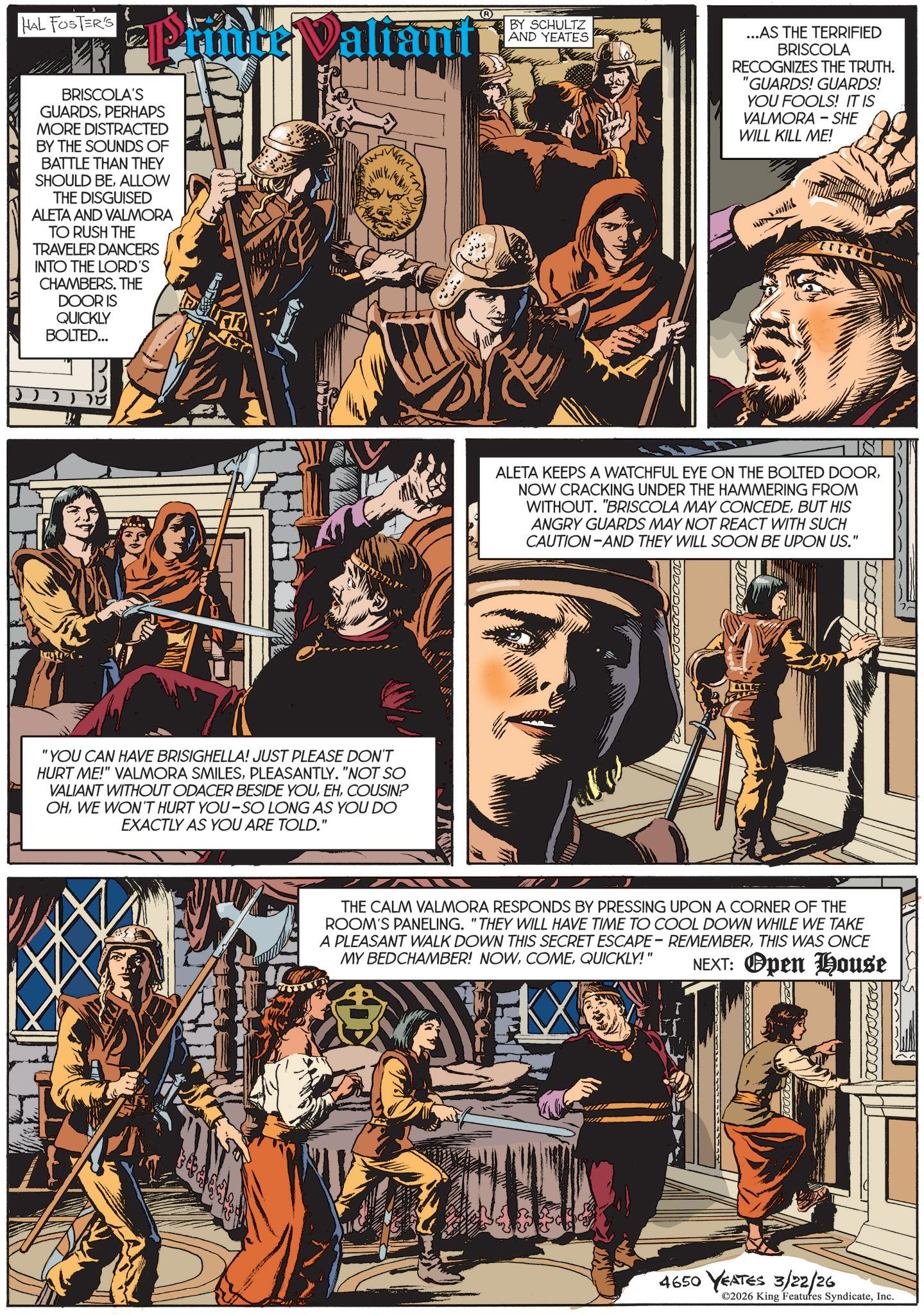 Fictional character OCR: HAL FOSTER'S Pruner Valiant™ BRISCOLA'S GUARDSPERHAPS MORE DISTRACTED BY THE SOUNDS OF BATTLE THAN THEY SHOULD BEALLOW THE DISGUISED ALETA AND VALMORA TO RUSH THE TRAVELER DANCERS INTO THE LORD'S CHAMBERS. THE DOOR IS QUICKLY BOLTED... ?? "YOU CAN HAVE BRISIGHELLA! JUST PLEASE DON'T HURT ME!" VALMORA SMILESPLEASANTLY. "NOT SO VALIANT WITHOUT ODACER BESIDE YOUCOUSIN? OHWE WON'T HURT YOU-SO LONG AS YOU DO EXACTLY AS YOU ARE TOLD." The Lo BY SCHULTZ AND YEATES ...AS THE TERRIFIED BRISCOLA RECOGNIZES THE TRUTH. "GUARDS! GUARDS! YOU FOOLS! IT IS VALMORA WILL KILL ME! SHE ALETA KEEPS A WATCHFUL EYE ON THE BOLTED DOORNOW CRACKING UNDER THE HAMMERING FROM WITHOUT. "BRISCOLA MAY CONCEDEBUT HIS ANGRY GUARDS MAY NOT REACT WITH SUCH CAUTION AND THEY WILL SOON BE UPON US." THE CALM VALMORA RESPONDS BY PRESSING UPON A CORNER OF THE ROOM'S PANELING. "THEY WILL HAVE TIME TO COOL DOWN WHILE WE TAKE A PLEASANT WALK DOWN THIS SECRET ESCAPE - REMEMBERTHIS WAS ONCE MY BEDCHAMBER! NOWQUICKLY!" NEXT: Open House 4650 YEATES 3/22/26 ©2026 King Features SyndicateInc. HAL FOSTER'S Pruner Valiant ™ BRISCOLA'S GUARDSPERHAPS MORE DISTRACTED BY THE SOUNDS OF BATTLE THAN THEY SHOULD BEALLOW THE DISGUISED ALETA AND VALMORA TO RUSH THE TRAVELER DANCERS INTO THE LORD'S CHAMBERS . THE DOOR IS QUICKLY BOLTED ... ?? " YOU CAN HAVE BRISIGHELLA ! JUST PLEASE DON'T HURT ME ! " VALMORA SMILESPLEASANTLY . " NOT SO VALIANT WITHOUT ODACER BESIDE YOUCOUSIN ? OHWE WON'T HURT YOU - SO LONG AS YOU DO EXACTLY AS YOU ARE TOLD . " The Lo BY SCHULTZ AND YEATES ... AS THE TERRIFIED BRISCOLA RECOGNIZES THE TRUTH . " GUARDS ! GUARDS ! YOU FOOLS ! IT IS VALMORA WILL KILL ME ! SHE ALETA KEEPS A WATCHFUL EYE ON THE BOLTED DOORNOW CRACKING UNDER THE HAMMERING FROM WITHOUT . " BRISCOLA MAY CONCEDEBUT HIS ANGRY GUARDS MAY NOT REACT WITH SUCH CAUTION AND THEY WILL SOON BE UPON US . " THE CALM VALMORA RESPONDS BY PRESSING UPON A CORNER OF THE ROOM'S PANELING . " THEY WILL HAVE TIME TO COOL DOWN WHILE WE TAKE A PLEASANT WALK DOWN THIS SECRET ESCAPE - REMEMBERTHIS WAS ONCE MY BEDCHAMBER ! NOWQUICKLY ! " NEXT : Open House 4650 YEATES 3/22/26 © 2026 King Features Syndicate