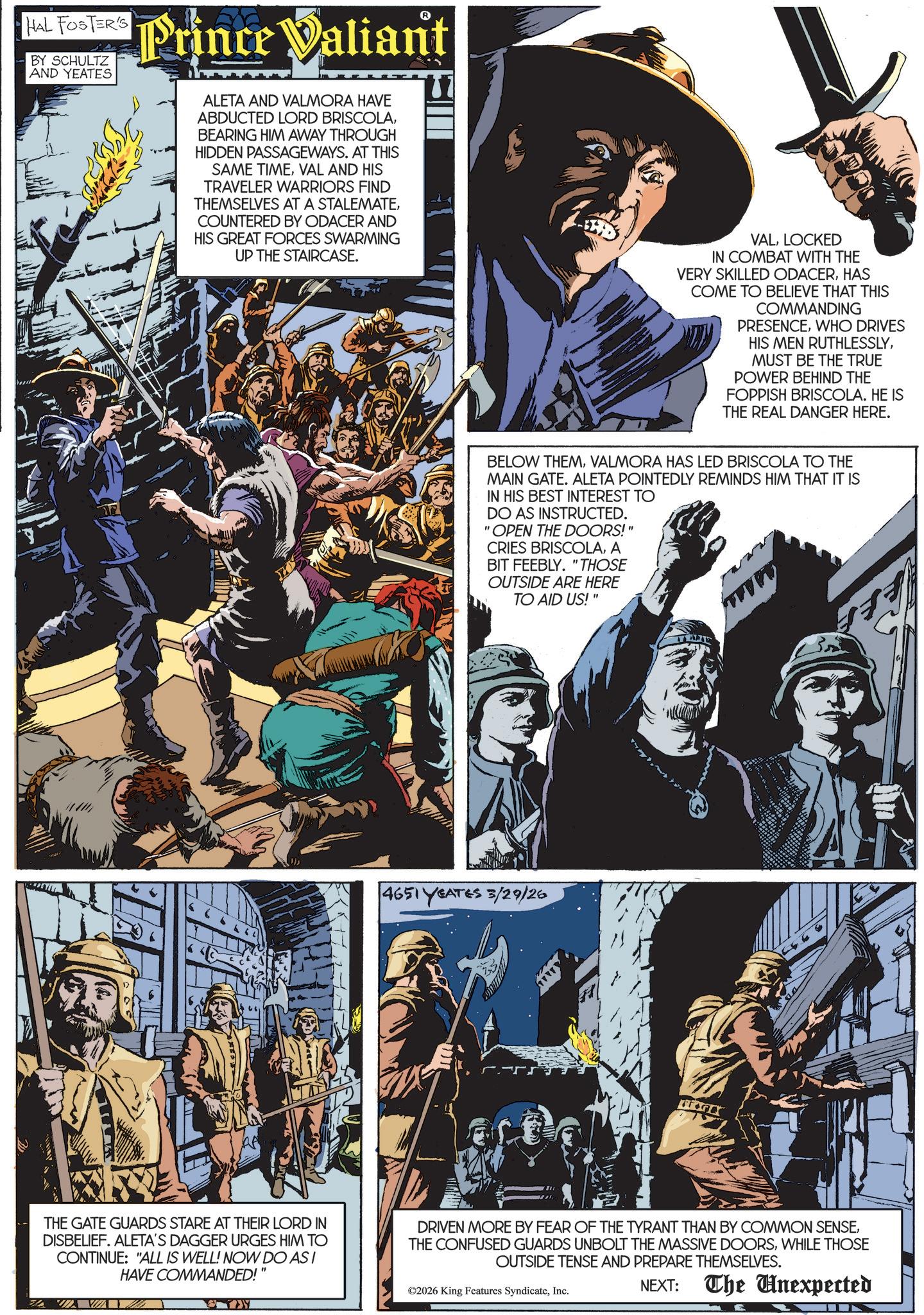 Animated cartoon OCR: HAL FOSTER'S BY SCHULTZ AND YEATES Prince Valiant ALETA AND VALMORA HAVE ABDUCTED LORD BRISCOLABEARING HIM AWAY THROUGH HIDDEN PASSAGEWAYS. AT THIS SAME TIMEVAL AND HIS TRAVELER WARRIORS FIND THEMSELVES AT A STALEMATECOUNTERED BY ODACER AND HIS GREAT FORCES SWARMING UP THE STAIRCASE. VALLOCKED IN COMBAT WITH THE VERY SKILLED ODACERHAS COME TO BELIEVE THAT THIS COMMANDING PRESENCEWHO DRIVES HIS MEN RUTHLESSLYMUST BE THE TRUE POWER BEHIND THE FOPPISH BRISCOLA. HE IS THE REAL DANGER HERE. BELOW THEMVALMORA HAS LED BRISCOLA TO THE MAIN GATE. ALETA POINTEDLY REMINDS HIM THAT IT IS IN HIS BEST INTEREST TO DO AS INSTRUCTED. "OPEN THE DOORS!" CRIES BRISCOLAA BIT FEEBLY. "THOSE OUTSIDE ARE HERE TO AID US!" www 4651 YEATES 3/29/26 An THE GATE GUARDS STARE AT THEIR LORD IN DISBELIEF. ALETA'S DAGGER URGES HIM TO CONTINUE: "ALL IS WELL! NOW DO ASI HAVE COMMANDED!" DRIVEN MORE BY FEAR OF THE TYRANT THAN BY COMMON SENSEWHILE THOSE OUTSIDE TENSE AND PREPARE THEMSELVES. ©2026 King Features SyndicateInc. NEXT: The Unexpected ZA HAL FOSTER'S BY SCHULTZ AND YEATES Prince Valiant ALETA AND VALMORA HAVE ABDUCTED LORD BRISCOLABEARING HIM AWAY THROUGH HIDDEN PASSAGEWAYS . AT THIS SAME TIMEVAL AND HIS TRAVELER WARRIORS FIND THEMSELVES AT A STALEMATECOUNTERED BY ODACER AND HIS GREAT FORCES SWARMING UP THE STAIRCASE . VALLOCKED IN COMBAT WITH THE VERY SKILLED ODACERHAS COME TO BELIEVE THAT THIS COMMANDING PRESENCEWHO DRIVES HIS MEN RUTHLESSLYMUST BE THE TRUE POWER BEHIND THE FOPPISH BRISCOLA . HE IS THE REAL DANGER HERE . BELOW THEMVALMORA HAS LED BRISCOLA TO THE MAIN GATE . ALETA POINTEDLY REMINDS HIM THAT IT IS IN HIS BEST INTEREST TO DO AS INSTRUCTED . " OPEN THE DOORS ! " CRIES BRISCOLAA BIT FEEBLY . " THOSE OUTSIDE ARE HERE TO AID US ! " www 4651 YEATES 3/29/26 An THE GATE GUARDS STARE AT THEIR LORD IN DISBELIEF . ALETA'S DAGGER URGES HIM TO CONTINUE : " ALL IS WELL ! NOW DO ASI HAVE COMMANDED ! " DRIVEN MORE BY FEAR OF THE TYRANT THAN BY COMMON SENSETHE CONFUSED GUARDS UNBOLT THE MASSIVE DOORSWHILE THOSE OUTSIDE TENSE AND PREPARE THEMSELVES . © 2026 King Features SyndicateInc. NEXT : The Unexpected ZA