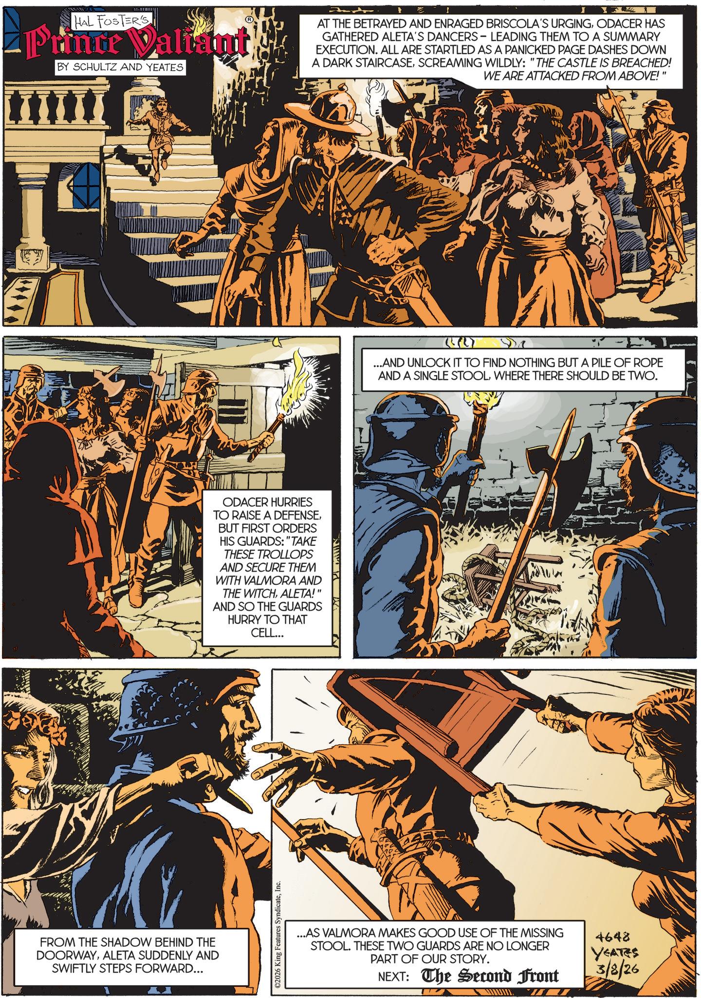 Publication OCR: HAL FOSTER'S Prince Valiant BY SCHULTZ AND YEATES AT THE BETRAYED AND ENRAGED BRISCOLA'S URGINGODACER HAS GATHERED ALETA'S DANCERS - LEADING THEM TO A SUMMARY EXECUTION. ALL ARE STARTLED AS A PANICKED PAGE DASHES DOWN A DARK STAIRCASESCREAMING WILDLY: "THE CASTLE IS BREACHED! WE ARE ATTACKED FROM ABOVE! FROM THE SHADOW BEHIND THE DOORWAYALETA SUDDENLY AND SWIFTLY STEPS FORWARD... ODACER HURRIES TO RAISE A DEFENSEBUT FIRST ORDERS HIS GUARDS: "TAKE THESE TROLLOPS AND SECURE THEM WITH VALMORA AND THE WITCHALETA!" AND SO THE GUARDS HURRY TO THAT CELL... ©2026 King Features SyndicateInc. ({L} ...AND UNLOCK IT TO FIND NOTHING BUT A PILE OF ROPE AND A SINGLE STOOLWHERE THERE SHOULD BE TWO. ...AS VALMORA MAKES GOOD USE OF THE MISSING STOOL. THESE TWO GUARDS ARE NO LONGER PART OF OUR STORY. NEXT: The Second Front 4648 YEATES 3/8/26 HAL FOSTER'S Prince Valiant BY SCHULTZ AND YEATES AT THE BETRAYED AND ENRAGED BRISCOLA'S URGINGODACER HAS GATHERED ALETA'S DANCERS - LEADING THEM TO A SUMMARY EXECUTION . ALL ARE STARTLED AS A PANICKED PAGE DASHES DOWN A DARK STAIRCASESCREAMING WILDLY : " THE CASTLE IS BREACHED ! WE ARE ATTACKED FROM ABOVE ! FROM THE SHADOW BEHIND THE DOORWAYALETA SUDDENLY AND SWIFTLY STEPS FORWARD ... ODACER HURRIES TO RAISE A DEFENSEBUT FIRST ORDERS HIS GUARDS : " TAKE THESE TROLLOPS AND SECURE THEM WITH VALMORA AND THE WITCHALETA ! " AND SO THE GUARDS HURRY TO THAT CELL ... © 2026 King Features SyndicateInc. ( { L } ... AND UNLOCK IT TO FIND NOTHING BUT A PILE OF ROPE AND A SINGLE STOOLWHERE THERE SHOULD BE TWO . ... AS VALMORA MAKES GOOD USE OF THE MISSING STOOL . THESE TWO GUARDS ARE NO LONGER PART OF OUR STORY . NEXT : The Second Front 4648 YEATES 3/8/26