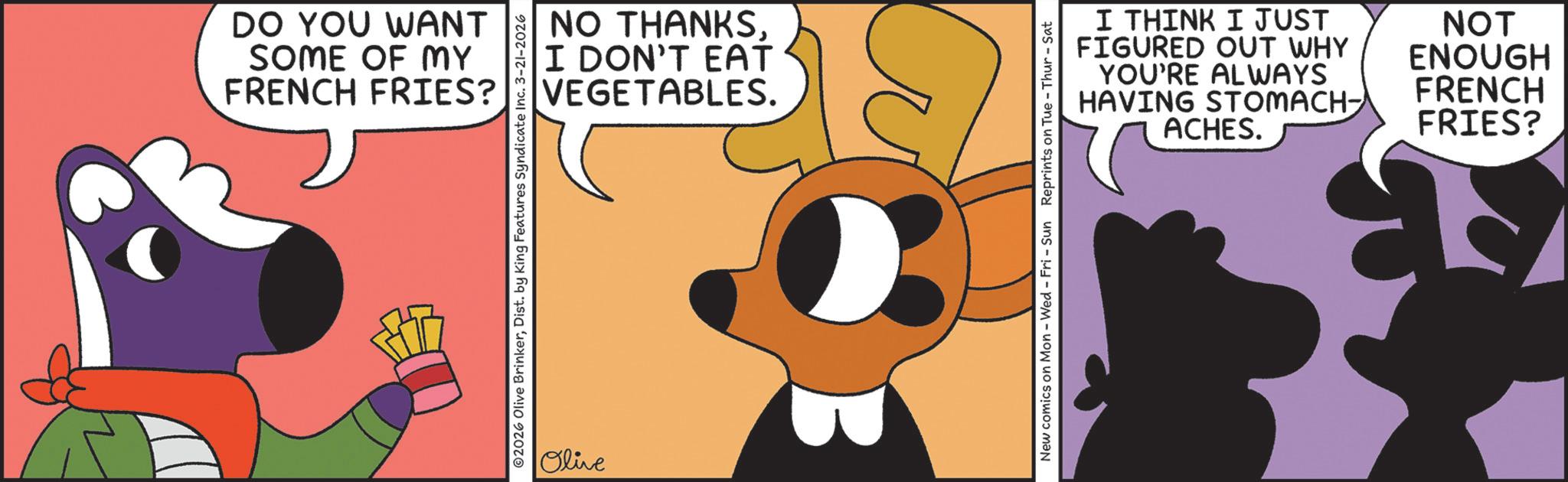 Clip art OCR: DO YOU WANT SOME OF MY FRENCH FRIES? NO THANKSI DON'T EAT VEGETABLES. 02026 Olive BrinkerDist. by King Features Syndicate Inc. 3-21-2026 Olive I THINK I JUST FIGURED OUT WHY YOU'RE ALWAYS HAVING STOMACH- ACHES. NOT ENOUGH FRENCH FRIES? New comics on Mon - Wed - Fri - Sun Reprints on Tue-Thur - Sat DO YOU WANT SOME OF MY FRENCH FRIES ? NO THANKSI DON'T EAT VEGETABLES . 02026 Olive BrinkerDist . by King Features Syndicate Inc. 3-21-2026 Olive I THINK I JUST FIGURED OUT WHY YOU'RE ALWAYS HAVING STOMACH- ACHES . NOT ENOUGH FRENCH FRIES ? New comics on Mon - Wed - Fri - Sun Reprints on Tue - Thur - Sat
