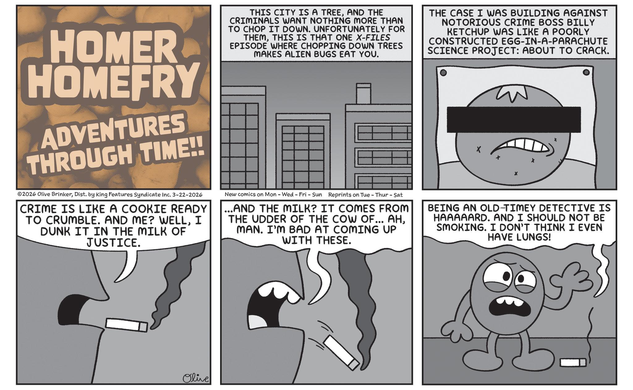 Photo caption OCR: HOMER HOMEFRY ADVENTURES THROUGH TIME!! 2026 Olive BrinkerDist. by King Features Syndicate Inc. 3-22-2026 CRIME IS LIKE A COOKIE READY TO CRUMBLE. AND ME? WELLI DUNK IT IN THE MILK OF JUSTICE. THIS CITY IS A TREEAND THE CRIMINALS WANT NOTHING MORE THAN TO CHOP IT DOWN. UNFORTUNATELY FOR THEMTHIS IS THAT ONE X-FILES EPISODE WHERE CHOPPING DOWN TREES MAKES ALIEN BUGS EAT YOU. New comics on Mon - Wed - Fri - Sun Reprints on Tue - Thur - Sat ...AND THE MILK? IT COMES FROM THE UDDER OF THE COW OF... AHMAN. I'M BAD AT COMING UP WITH THESE. THE CASE I WAS BUILDING AGAINST NOTORIOUS CRIME BOSS BILLY KETCHUP WAS LIKE A POORLY CONSTRUCTED EGG-IN-A-PARACHUTE SCIENCE PROJECT: ABOUT TO CRACK. X BEING AN OLD-TIMEY DETECTIVE IS HAAAAARD. AND I SHOULD NOT BE SMOKING. I DON'T THINK I EVEN HAVE LUNGS! Olive HOMER HOMEFRY ADVENTURES THROUGH TIME !! 2026 Olive BrinkerDist . by King Features Syndicate Inc. 3-22-2026 CRIME IS LIKE A COOKIE READY TO CRUMBLE . AND ME ? WELLI DUNK IT IN THE MILK OF JUSTICE . THIS CITY IS A TREEAND THE CRIMINALS WANT NOTHING MORE THAN TO CHOP IT DOWN . UNFORTUNATELY FOR THEMTHIS IS THAT ONE X - FILES EPISODE WHERE CHOPPING DOWN TREES MAKES ALIEN BUGS EAT YOU . New comics on Mon - Wed - Fri - Sun Reprints on Tue - Thur - Sat ... AND THE MILK ? IT COMES FROM THE UDDER OF THE COW OF ... AHMAN . I'M BAD AT COMING UP WITH THESE . THE CASE I WAS BUILDING AGAINST NOTORIOUS CRIME BOSS BILLY KETCHUP WAS LIKE A POORLY CONSTRUCTED EGG - IN - A - PARACHUTE SCIENCE PROJECT : ABOUT TO CRACK . X BEING AN OLD - TIMEY DETECTIVE IS HAAAAARD . AND I SHOULD NOT BE SMOKING . I DON'T THINK I EVEN HAVE LUNGS ! Olive