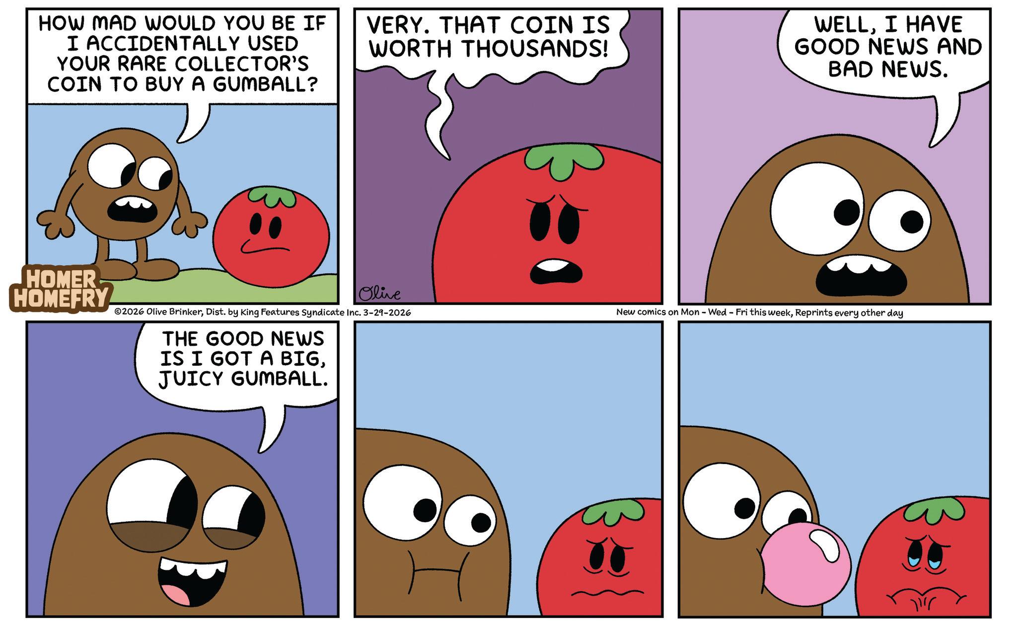 Food group OCR: HOW MAD WOULD YOU BE IF I ACCIDENTALLY USED YOUR RARE COLLECTOR'S COIN TO BUY A GUMBALL? VERY. THAT COIN IS WORTH THOUSANDS! HOMER HOMEFRY Olive 2026 Olive BrinkerDist. by King Features Syndicate Inc. 3-29-2026 THE GOOD NEWS IS I GOT A BIGJUICY GUMBALL. H WELLI HAVE GOOD NEWS AND BAD NEWS. New comics on Mon - Wed - Fri this weekReprints every other day HOW MAD WOULD YOU BE IF I ACCIDENTALLY USED YOUR RARE COLLECTOR'S COIN TO BUY A GUMBALL ? VERY . THAT COIN IS WORTH THOUSANDS ! HOMER HOMEFRY Olive 2026 Olive BrinkerDist . by King Features Syndicate Inc. 3-29-2026 THE GOOD NEWS IS I GOT A BIGJUICY GUMBALL . H WELLI HAVE GOOD NEWS AND BAD NEWS . New comics on Mon - Wed - Fri this weekReprints every other day