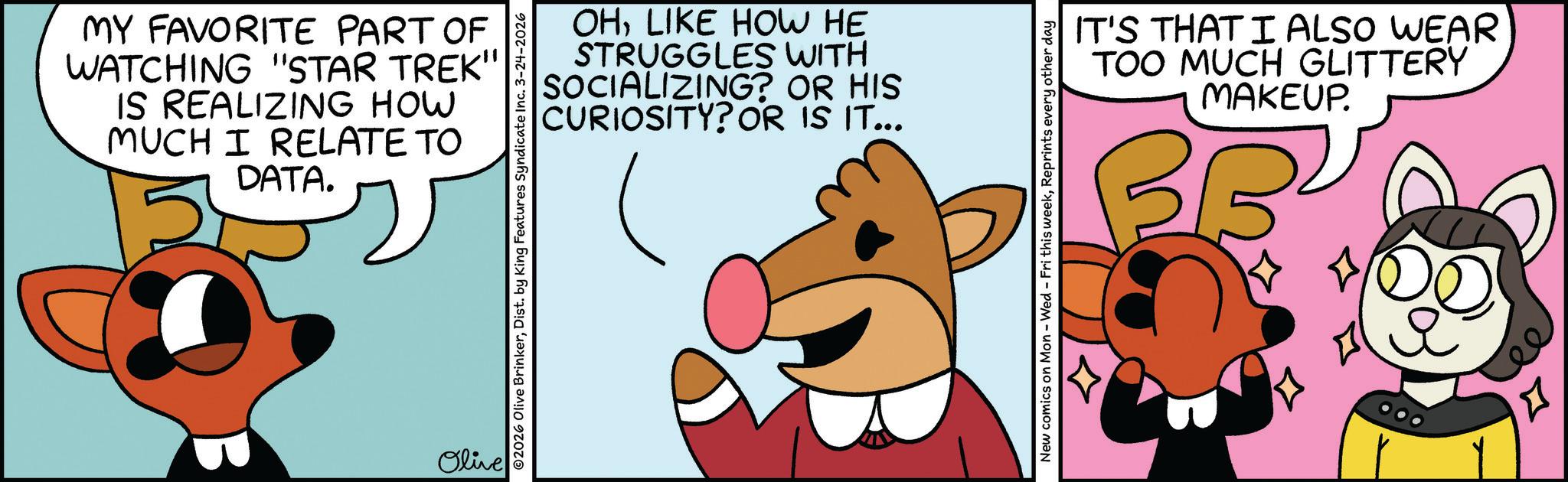 Fictional character OCR: MY FAVORITE PART OF WATCHING "STAR TREK" IS REALIZING HOW MUCH I RELATE TO DATA. Olive OHLIKE HOW HE STRUGGLES WITH SOCIALIZING? OR HIS CURIOSITY? OR IS IT... ©2026 Olive BrinkerDist. by King Features Syndicate Inc. 3-24-2026 New comics on Mon - Wed - Fri this weekReprints every other day IT'S THAT I ALSO WEAR TOO MUCH GLITTERY MAKEUP. BB ee ? MY FAVORITE PART OF WATCHING " STAR TREK " IS REALIZING HOW MUCH I RELATE TO DATA . Olive OHLIKE HOW HE STRUGGLES WITH SOCIALIZING ? OR HIS CURIOSITY ? OR IS IT ... © 2026 Olive BrinkerDist . by King Features Syndicate Inc. 3-24-2026 New comics on Mon - Wed - Fri this weekReprints every other day IT'S THAT I ALSO WEAR TOO MUCH GLITTERY MAKEUP . BB ee ?