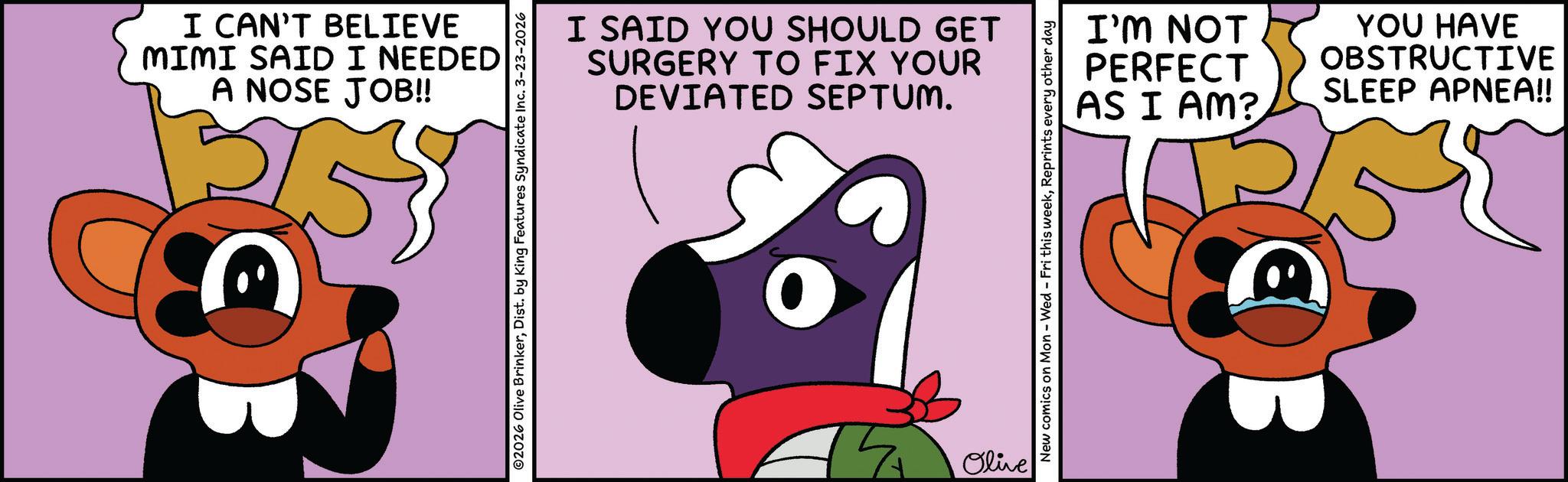 Fiction OCR: I CAN'T BELIEVE MIMI SAID I NEEDED A NOSE JOB!! ©2026 Olive BrinkerDist. by King Features Syndicate Inc. 3-23-2026 I SAID YOU SHOULD GET SURGERY TO FIX YOUR DEVIATED SEPTUM. Olive I'M NOT PERFECT AS I AM? YOU HAVE OBSTRUCTIVE SLEEP APNEA!! New comics on Mon - Wed - Fri this weekReprints every other day I CAN'T BELIEVE MIMI SAID I NEEDED A NOSE JOB !! © 2026 Olive BrinkerDist . by King Features Syndicate Inc. 3-23-2026 I SAID YOU SHOULD GET SURGERY TO FIX YOUR DEVIATED SEPTUM . Olive I'M NOT PERFECT AS I AM ? YOU HAVE OBSTRUCTIVE SLEEP APNEA !! New comics on Mon - Wed - Fri this weekReprints every other day