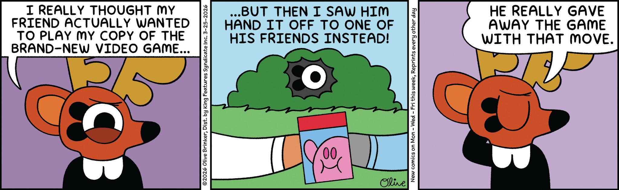 Fiction OCR: I REALLY THOUGHT MY FRIEND ACTUALLY WANTED TO PLAY MY COPY OF THE BRAND-NEW VIDEO GAME... 25 OB ©2026 Olive BrinkerDist. by King Features Syndicate Inc. 3-25-2026 ...BUT THEN I SAW HIM HAND IT OFF TO ONE OF HIS FRIENDS INSTEAD! O 00 Olive New comics on Mon - Wed - Fri this weekReprints every other day HE REALLY GAVE AWAY THE GAME WITH THAT MOVE. I REALLY THOUGHT MY FRIEND ACTUALLY WANTED TO PLAY MY COPY OF THE BRAND - NEW VIDEO GAME ... 25 OB © 2026 Olive BrinkerDist . by King Features Syndicate Inc. 3-25-2026 ... BUT THEN I SAW HIM HAND IT OFF TO ONE OF HIS FRIENDS INSTEAD ! O 00 Olive New comics on Mon - Wed - Fri this weekReprints every other day HE REALLY GAVE AWAY THE GAME WITH THAT MOVE .