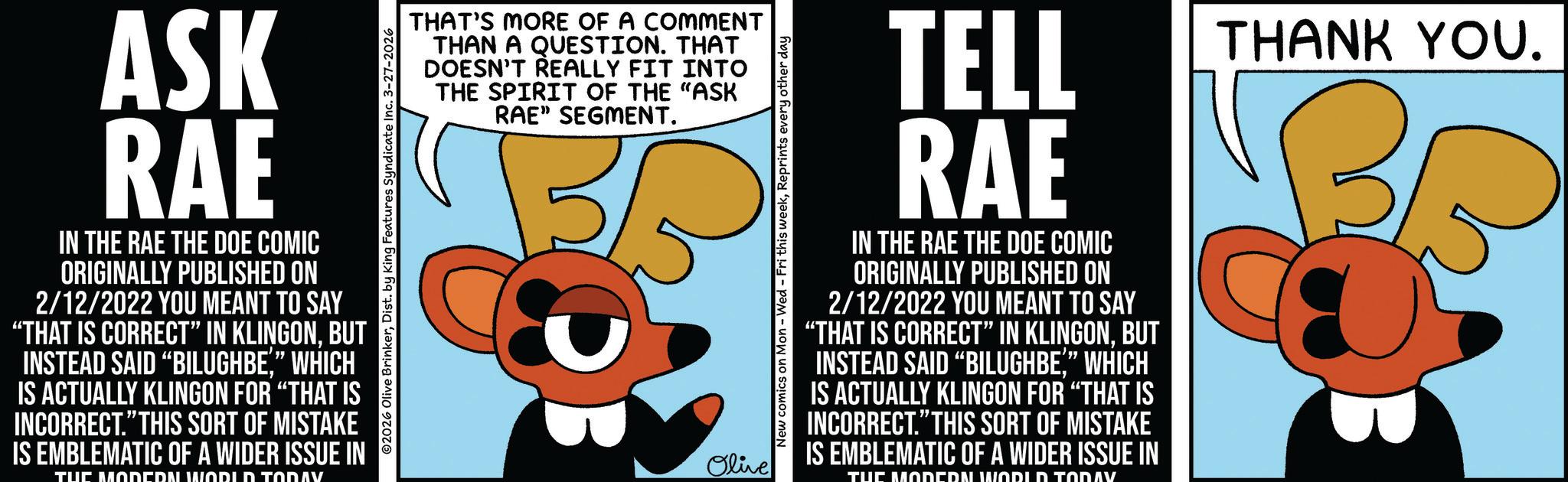 Animation OCR: ASK RAE IN THE RAE THE DOE COMIC ORIGINALLY PUBLISHED ON 2/12/2022 YOU MEANT TO SAY "THAT IS CORRECT" IN KLINGONBUT INSTEAD SAID "BILUGHBE" WHICH IS ACTUALLY KLINGON FOR "THAT IS INCORRECT." THIS SORT OF MISTAKE IS EMBLEMATIC OF A WIDER ISSUE IN TUC MODERN WODID TODAV THAT'S MORE OF A COMMENT THAN A QUESTION. THAT DOESN'T REALLY FIT INTO THE SPIRIT OF THE "ASK RAE" SEGMENT. 02026 Olive BrinkerDist. by King Features Syndicate Inc. 3-27-2026 Olive New comics on Mon - Wed - Fri this weekReprints every other day TELL RAE IN THE RAE THE DOE COMIC ORIGINALLY PUBLISHED ON 2/12/2022 YOU MEANT TO SAY "THAT IS CORRECT" IN KLINGONBUT INSTEAD SAID "BILUGHBE" WHICH IS ACTUALLY KLINGON FOR "THAT IS INCORRECT." THIS SORT OF MISTAKE IS EMBLEMATIC OF A WIDER ISSUE IN TUC MODERN WORLD TODAV THANK YOU. ASK RAE IN THE RAE THE DOE COMIC ORIGINALLY PUBLISHED ON 2/12/2022 YOU MEANT TO SAY " THAT IS CORRECT " IN KLINGONBUT INSTEAD SAID " BILUGHBE" WHICH IS ACTUALLY KLINGON FOR " THAT IS INCORRECT . " THIS SORT OF MISTAKE IS EMBLEMATIC OF A WIDER ISSUE IN TUC MODERN WODID TODAV THAT'S MORE OF A COMMENT THAN A QUESTION . THAT DOESN'T REALLY FIT INTO THE SPIRIT OF THE " ASK RAE " SEGMENT . 02026 Olive BrinkerDist . by King Features Syndicate Inc. 3-27-2026 Olive New comics on Mon - Wed - Fri this weekReprints every other day TELL RAE IN THE RAE THE DOE COMIC ORIGINALLY PUBLISHED ON 2/12/2022 YOU MEANT TO SAY " THAT IS CORRECT " IN KLINGONBUT INSTEAD SAID " BILUGHBE" WHICH IS ACTUALLY KLINGON FOR " THAT IS INCORRECT . " THIS SORT OF MISTAKE IS EMBLEMATIC OF A WIDER ISSUE IN TUC MODERN WORLD TODAV THANK YOU .