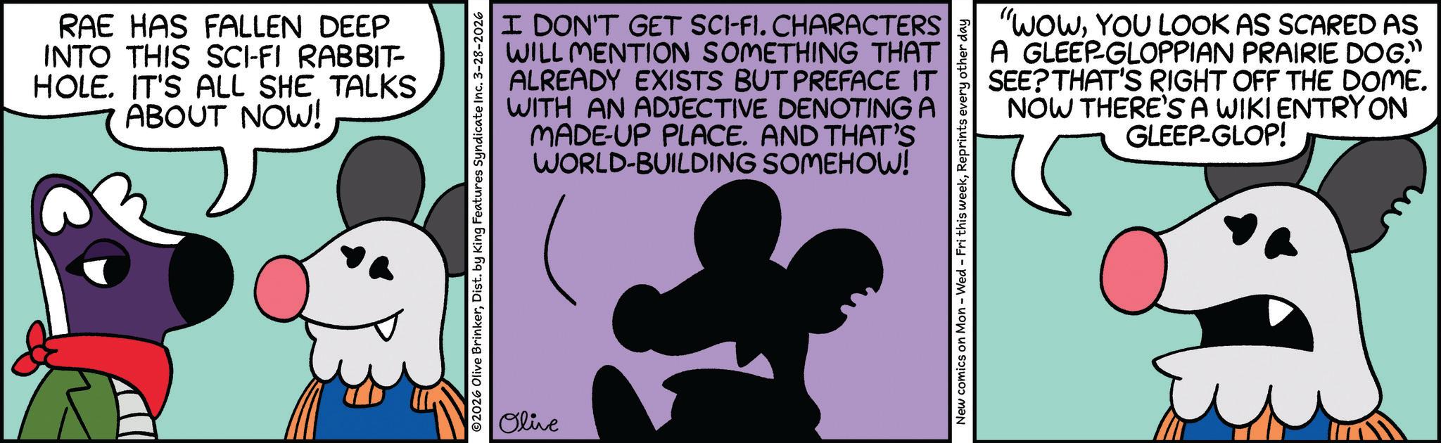 Graphic design OCR: RAE HAS FALLEN DEEP INTO THIS SCI-FI RABBIT- HOLE. IT'S ALL SHE TALKS ABOUT NOW! I DON'T GET SCI-FI. CHARACTERS WILL MENTION SOMETHING THAT ALREADY EXISTS BUT PREFACE IT WITH AN ADJECTIVE DENOTING A MADE-UP PLACE. AND THAT'S WORLD-BUILDING SOMEHOW! O2026 Olive BrinkerDist. by King Features Syndicate Inc. 3-28-2026 Olive "WOWYOU LOOK AS SCARED AS A GLEEP-GLOPPIAN PRAIRIE DOG." SEE? THAT'S RIGHT OFF THE DOME. NOW THERE'S A WIKI ENTRY ON GLEEP-GLOP! New comics on Mon - Wed - Fri this weekReprints every other day RAE HAS FALLEN DEEP INTO THIS SCI - FI RABBIT- HOLE . IT'S ALL SHE TALKS ABOUT NOW ! I DON'T GET SCI - FI . CHARACTERS WILL MENTION SOMETHING THAT ALREADY EXISTS BUT PREFACE IT WITH AN ADJECTIVE DENOTING A MADE - UP PLACE . AND THAT'S WORLD - BUILDING SOMEHOW ! O2026 Olive BrinkerDist . by King Features Syndicate Inc. 3-28-2026 Olive " WOWYOU LOOK AS SCARED AS A GLEEP - GLOPPIAN PRAIRIE DOG . " SEE ? THAT'S RIGHT OFF THE DOME . NOW THERE'S A WIKI ENTRY ON GLEEP - GLOP ! New comics on Mon - Wed - Fri this weekReprints every other day