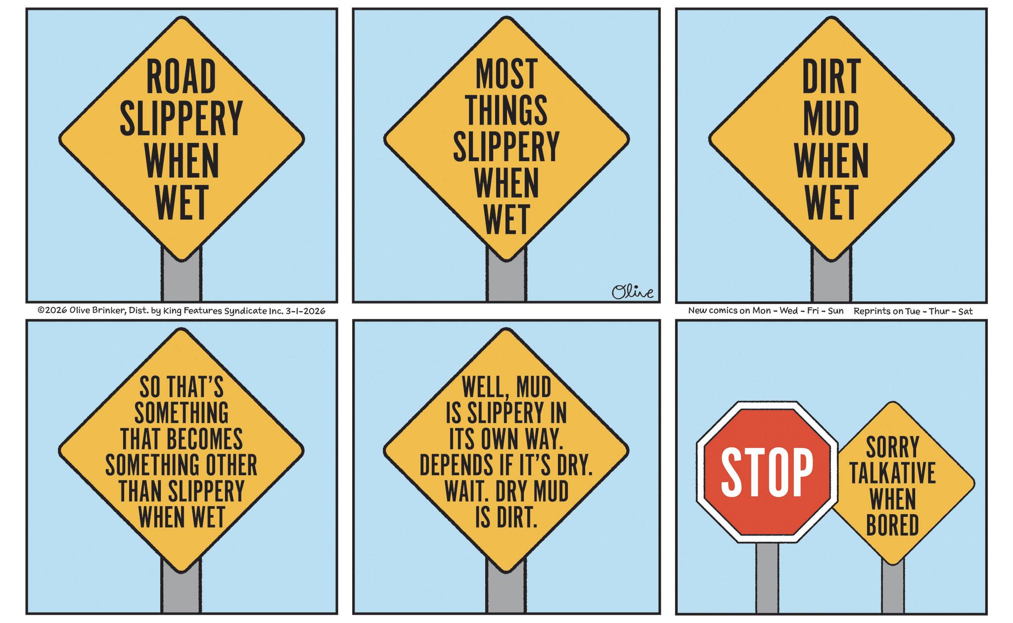 Triangle OCR: ROAD MOST DIRT SLIPPERY THINGS MUD WHEN SLIPPERY WET WHEN WET WHEN WET 2026 Olive BrinkerDist. by King Features Syndicate Inc. 3-1-2026 Olive New comics on Mon - Wed - Fri - Sun Reprints on Tue - Thur - Sat SO THAT'S SOMETHING THAT BECOMES SOMETHING OTHER THAN SLIPPERY WHEN WET WELLMUD IS SLIPPERY IN ITS OWN WAY. DEPENDS IF IT'S DRY. WAIT. DRY MUD IS DIRT. SORRY STOP TALKATIVE WHEN BORED ROAD MOST DIRT SLIPPERY THINGS MUD WHEN SLIPPERY WET WHEN WET WHEN WET 2026 Olive BrinkerDist . by King Features Syndicate Inc. 3-1-2026 Olive New comics on Mon - Wed - Fri - Sun Reprints on Tue - Thur - Sat SO THAT'S SOMETHING THAT BECOMES SOMETHING OTHER THAN SLIPPERY WHEN WET WELLMUD IS SLIPPERY IN ITS OWN WAY . DEPENDS IF IT'S DRY . WAIT . DRY MUD IS DIRT . SORRY STOP TALKATIVE WHEN BORED