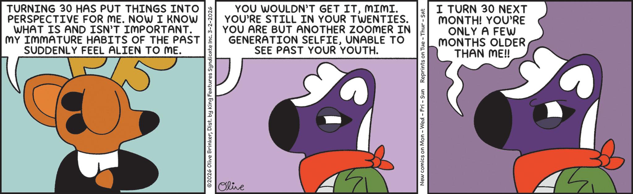 Graphic design OCR: TURNING 30 HAS PUT THINGS INTO PERSPECTIVE FOR ME. NOW I KNOW WHAT IS AND ISN'T IMPORTANT. MY IMMATURE HABITS OF THE PAST SUDDENLY FEEL ALIEN TO ME. YOU WOULDN'T GET ITMIMI. YOU'RE STILL IN YOUR TWENTIES. YOU ARE BUT ANOTHER ZOOMER IN GENERATION SELFIEUNABLE TO SEE PAST YOUR YOUTH. 2026 Olive BrinkerDist. by King Features Syndicate Inc. 3-2-2026 Olive I TURN 30 NEXT MONTH! YOU'RE ONLY A FEW MONTHS OLDER THAN ME!! New comics on Mon - Wed - Fri - Sun Reprints on Tue-Thur - Sat TURNING 30 HAS PUT THINGS INTO PERSPECTIVE FOR ME . NOW I KNOW WHAT IS AND ISN'T IMPORTANT . MY IMMATURE HABITS OF THE PAST SUDDENLY FEEL ALIEN TO ME . YOU WOULDN'T GET ITMIMI . YOU'RE STILL IN YOUR TWENTIES . YOU ARE BUT ANOTHER ZOOMER IN GENERATION SELFIEUNABLE TO SEE PAST YOUR YOUTH . 2026 Olive BrinkerDist . by King Features Syndicate Inc. 3-2-2026 Olive I TURN 30 NEXT MONTH ! YOU'RE ONLY A FEW MONTHS OLDER THAN ME !! New comics on Mon - Wed - Fri - Sun Reprints on Tue - Thur - Sat