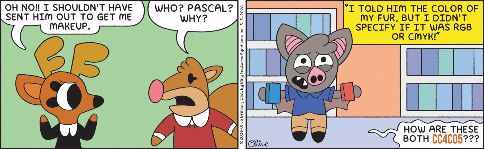 Fiction OCR: OH NO!! I SHOULDN'T HAVE SENT HIM OUT TO GET ME MAKEUP. BB WHO? PASCAL? WHY? ©2026 Olive BrinkerDist. by King Features Syndicate Inc. 3-3-2026 "I TOLD HIM THE COLOR OF MY FURBUT I DIDN'T SPECIFY IF IT WAS RGB OR CMYK!" d[ Olive HOW ARE THESE BOTH CC4C05??? OH NO !! I SHOULDN'T HAVE SENT HIM OUT TO GET ME MAKEUP . BB WHO ? PASCAL ? WHY ? © 2026 Olive BrinkerDist . by King Features Syndicate Inc. 3-3-2026 " I TOLD HIM THE COLOR OF MY FURBUT I DIDN'T SPECIFY IF IT WAS RGB OR CMYK ! " d [ Olive HOW ARE THESE BOTH CC4C05 ???