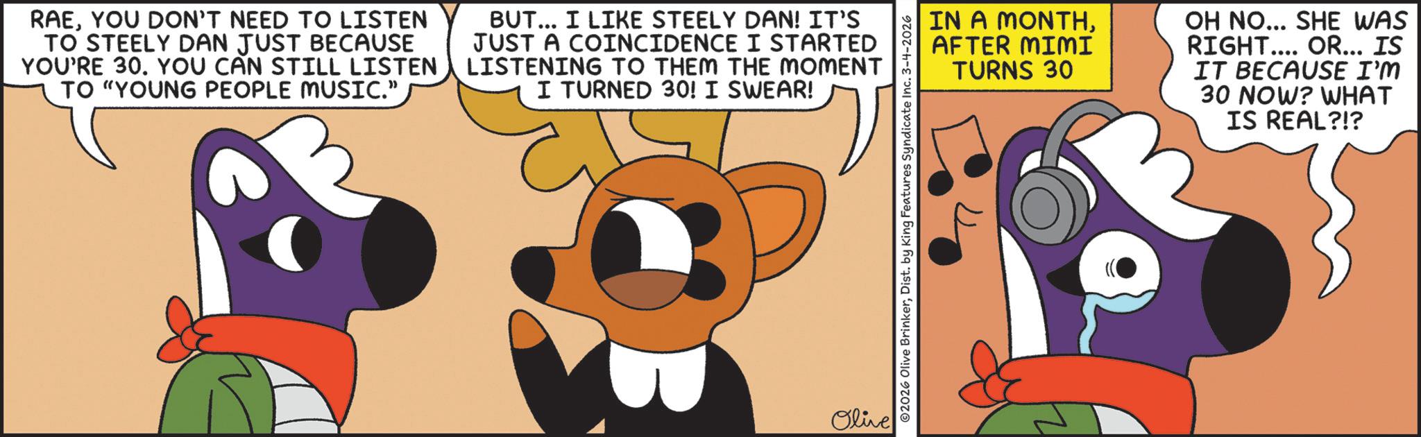 Fictional character OCR: RAEYOU DON'T NEED TO LISTEN TO STEELY DAN JUST BECAUSE YOU'RE 30. YOU CAN STILL LISTEN TO "YOUNG PEOPLE MUSIC." BUT... I LIKE STEELY DAN! IT'S JUST A COINCIDENCE I STARTED LISTENING TO THEM THE MOMENT I TURNED 30! I SWEAR! ?? Olive 2026 Olive BrinkerDist. by King Features Syndicate Inc. 3-4-2026 22 IN A MONTHAFTER MIMI TURNS 30 OH NO... SHE WAS RIGHT.... OR... IS IT BECAUSE I'M 30 NOW? WHAT IS REAL?!? RAEYOU DON'T NEED TO LISTEN TO STEELY DAN JUST BECAUSE YOU'RE 30. YOU CAN STILL LISTEN TO " YOUNG PEOPLE MUSIC . " BUT ... I LIKE STEELY DAN ! IT'S JUST A COINCIDENCE I STARTED LISTENING TO THEM THE MOMENT I TURNED 30 ! I SWEAR ! ?? Olive 2026 Olive BrinkerDist . by King Features Syndicate Inc. 3-4-2026 22 IN A MONTHAFTER MIMI TURNS 30 OH NO ... SHE WAS RIGHT .... OR ... IS IT BECAUSE I'M 30 NOW ? WHAT IS REAL ? ! ?