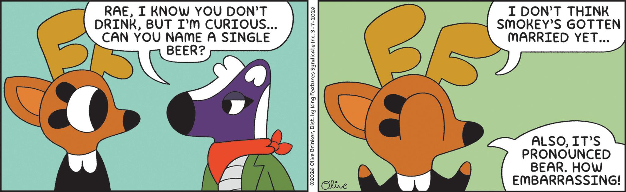 Fictional character OCR: RAEI KNOW YOU DON'T DRINKBUT I'M CURIOUS... CAN YOU NAME A SINGLE BEER? ©2026 Olive BrinkerDist. by King Features Syndicate Inc. 3-7-2026 I DON'T THINK SMOKEY'S GOTTEN MARRIED YET... Olive ALSOIT'S PRONOUNCED BEAR. HOW EMBARRASSING! RAEI KNOW YOU DON'T DRINKBUT I'M CURIOUS ... CAN YOU NAME A SINGLE BEER ? © 2026 Olive BrinkerDist . by King Features Syndicate Inc. 3-7-2026 I DON'T THINK SMOKEY'S GOTTEN MARRIED YET ... Olive ALSOIT'S PRONOUNCED BEAR . HOW EMBARRASSING !