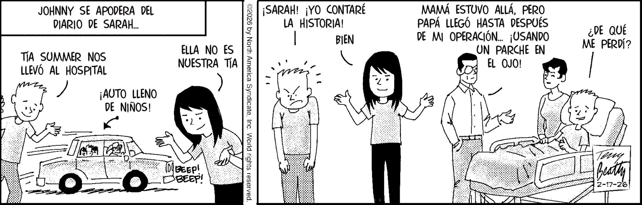 Animated cartoon OCR: JOHNNY SE APODERA DEL DIARIO DE SARAH... ¡AUTO LLENO DE NIÑOS! ELLA NO ES NUESTRA TÍA TIA SUMMER NOS LLEVÓ AL HOSPITAL O 10BEEP! D BEEP! ¡SARAH! ¡YO CONTARÉ LA HISTORIA! BIEN MAMÁ ESTUVO ALLÁPERO PAPÁ LLEGÓ HASTA DESPUÉS DE MI OPERACIÓN... ¡USANDO UN PARCHE EN EL OJO! ¿DE QUÉ ME PERDÍ? 092026 by North America SyndicateInc. World rights reserved. Teng Beatty 2-17-26 JOHNNY SE APODERA DEL DIARIO DE SARAH ... ¡ AUTO LLENO DE NIÑOS ! ELLA NO ES NUESTRA TÍA TIA SUMMER NOS LLEVÓ AL HOSPITAL O 10BEEP ! D BEEP ! ¡ SARAH ! ¡ YO CONTARÉ LA HISTORIA ! BIEN MAMÁ ESTUVO ALLÁPERO PAPÁ LLEGÓ HASTA DESPUÉS DE MI OPERACIÓN ... ¡ USANDO UN PARCHE EN EL OJO ! ¿ DE QUÉ ME PERDÍ ? 092026 by North America SyndicateInc. World rights reserved . Teng Beatty 2-17-26