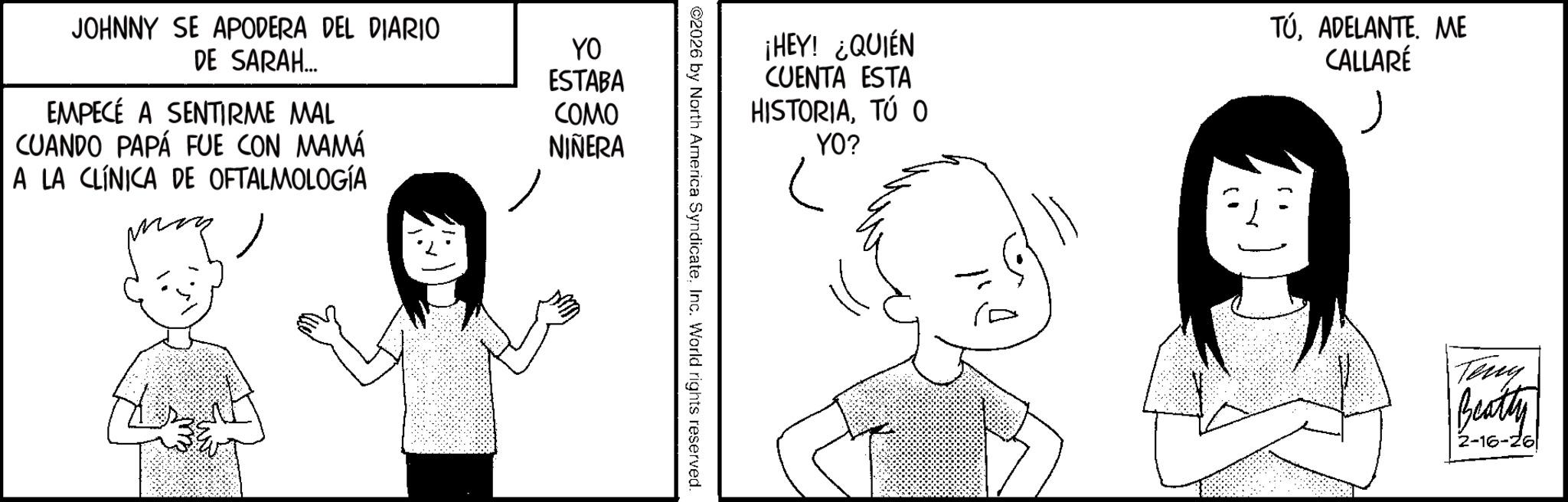 Comics OCR: JOHNNY SE APODERA DEL DIARIO DE SARAH... EMPECÉ A SENTIRME MAL CUANDO PAPÁ FUE CON MAMÁ A LA CLÍNICA DE OFTALMOLOGÍA YO ESTABA COMO NIÑERA ¡HEY! ¿QUIÉN CUENTA ESTA HISTORIATÚ O YO? TÚADELANTE. ME CALLARÉ ©2026 by North America SyndicateInc. World rights reserved. Teng Beatty 2-16-26 JOHNNY SE APODERA DEL DIARIO DE SARAH ... EMPECÉ A SENTIRME MAL CUANDO PAPÁ FUE CON MAMÁ A LA CLÍNICA DE OFTALMOLOGÍA YO ESTABA COMO NIÑERA ¡ HEY ! ¿ QUIÉN CUENTA ESTA HISTORIATÚ O YO ? TÚADELANTE . ME CALLARÉ © 2026 by North America SyndicateInc. World rights reserved . Teng Beatty 2-16-26
