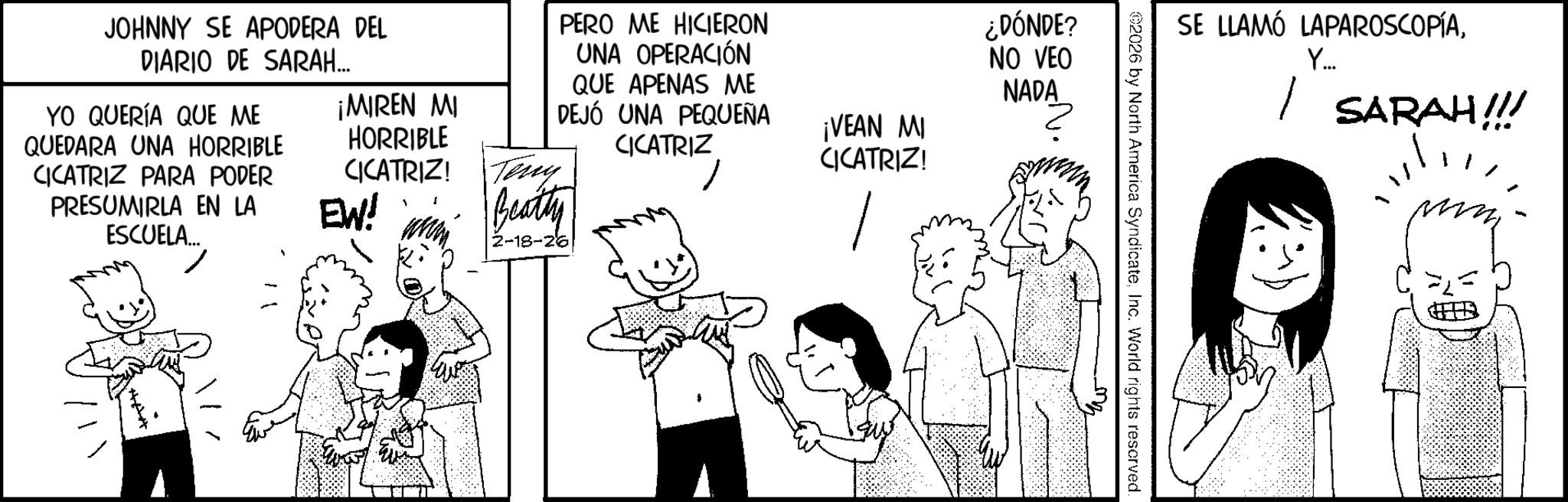 Animated cartoon OCR: PERO ME HICIERON UNA OPERACIÓN QUE APENAS ME DEJÓ UNA PEQUEÑA CICATRIZ ¡VEAN MI CICATRIZ! ¿DÓNDE? NO VEO NADA JOHNNY SE APODERA DEL DIARIO DE SARAH... YO QUERÍA QUE ME QUEDARA UNA HORRIBLE CICATRIZ PARA PODER ¡MIREN MI HORRIBLE CICATRIZ! Teny PRESUMIRLA EN LA ESCUELA... EW! Beatty 2-18-26 SE LLAMÓ LAPAROSCOPÍAY... | SARAH!!! 2026 by North America SyndicateInc. World rights reserved. PERO ME HICIERON UNA OPERACIÓN QUE APENAS ME DEJÓ UNA PEQUEÑA CICATRIZ ¡ VEAN MI CICATRIZ ! ¿ DÓNDE ? NO VEO NADA JOHNNY SE APODERA DEL DIARIO DE SARAH ... YO QUERÍA QUE ME QUEDARA UNA HORRIBLE CICATRIZ PARA PODER ¡ MIREN MI HORRIBLE CICATRIZ ! Teny PRESUMIRLA EN LA ESCUELA ... EW ! Beatty 2-18-26 SE LLAMÓ LAPAROSCOPÍAY ... | SARAH !!! 2026 by North America SyndicateInc. World rights reserved .
