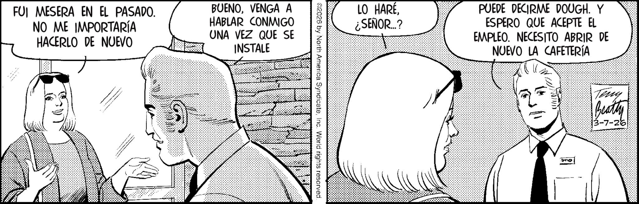 Publication OCR: FUI MESERA EN EL PASADO. NO ME IMPORTARÍA HACERLO DE NUEVO BUENOVENGA A HABLAR CONMIGO UNA VEZ QUE SE INSTALE _ _ LO HARÉ. ¿SEÑOR...? PUEDE DECIRME DOUGH. Y ESPERO QUE ACEPTE EL EMPLEO. NECESITO ABRIR DE NUEVO LA CAFETERÍA 2026 by North America SyndicateInc. World rights reserved. 103/1 Teng Beatty 3-7-26 FUI MESERA EN EL PASADO . NO ME IMPORTARÍA HACERLO DE NUEVO BUENOVENGA A HABLAR CONMIGO UNA VEZ QUE SE INSTALE _ _ LO HARÉ . ¿ SEÑOR ... ? PUEDE DECIRME DOUGH . Y ESPERO QUE ACEPTE EL EMPLEO . NECESITO ABRIR DE NUEVO LA CAFETERÍA 2026 by North America SyndicateInc. World rights reserved . 103/1 Teng Beatty 3-7-26