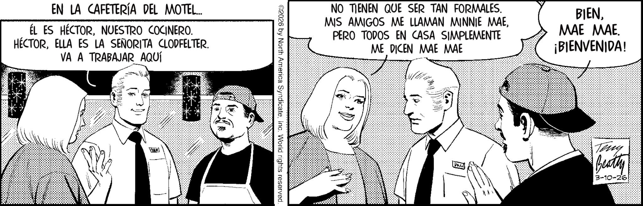 Comic book OCR: EN LA CAFETERÍA DEL MOTEL... ÉL ES HÉCTORNUESTRO COCINERO. HÉCTORELLA ES LA SEÑORITA CLODFELTER. VA A TRABAJAR AQUÍ NO TIENEN QUE SER TAN FORMALES. MIS AMIGOS ME LLAMAN MINNIE MAEPERO TODOS EN CASA SIMPLEMENTE ME DICEN MAE MAE BIEN??? ???. ¡BIENVENIDA! ©2026 by North America SyndicateInc. World rights reserved. Teny Beatty 3-10-26 EN LA CAFETERÍA DEL MOTEL ... ÉL ES HÉCTORNUESTRO COCINERO . HÉCTORELLA ES LA SEÑORITA CLODFELTER . VA A TRABAJAR AQUÍ NO TIENEN QUE SER TAN FORMALES . MIS AMIGOS ME LLAMAN MINNIE MAEPERO TODOS EN CASA SIMPLEMENTE ME DICEN MAE MAE BIEN??? ??? . ¡ BIENVENIDA ! © 2026 by North America SyndicateInc. World rights reserved . Teny Beatty 3-10-26