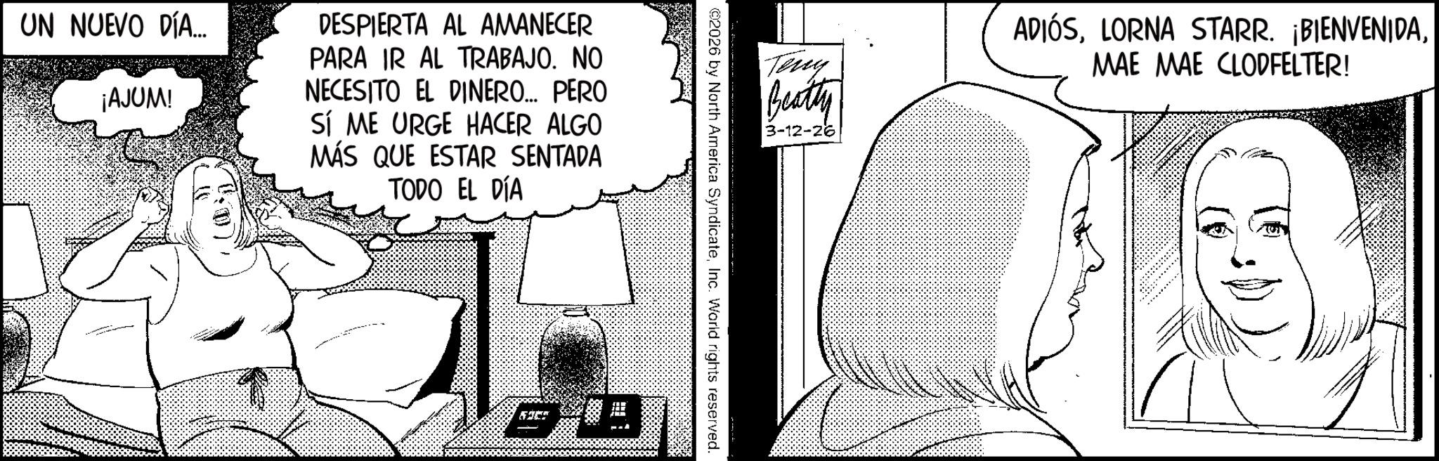 Comic book OCR: UN NUEVO DÍA... ¡AJUM! DESPIERTA AL AMANECER PARA IR AL TRABAJO. NO NECESITO EL DINERO... PERO SÍ ME URGE HACER ALGO MÁS QUE ESTAR SENTADA TODO EL DÍA Teny Beatty 3-12-26 ©2026 by North America SyndicateInc. World rights reserved. ADIÓSMAE MAE CLODFELTER! UN NUEVO DÍA ... ¡ AJUM ! DESPIERTA AL AMANECER PARA IR AL TRABAJO . NO NECESITO EL DINERO ... PERO SÍ ME URGE HACER ALGO MÁS QUE ESTAR SENTADA TODO EL DÍA Teny Beatty 3-12-26 © 2026 by North America SyndicateInc. World rights reserved . ADIÓSLORNA STARR . ¡ BIENVENIDAMAE MAE CLODFELTER !
