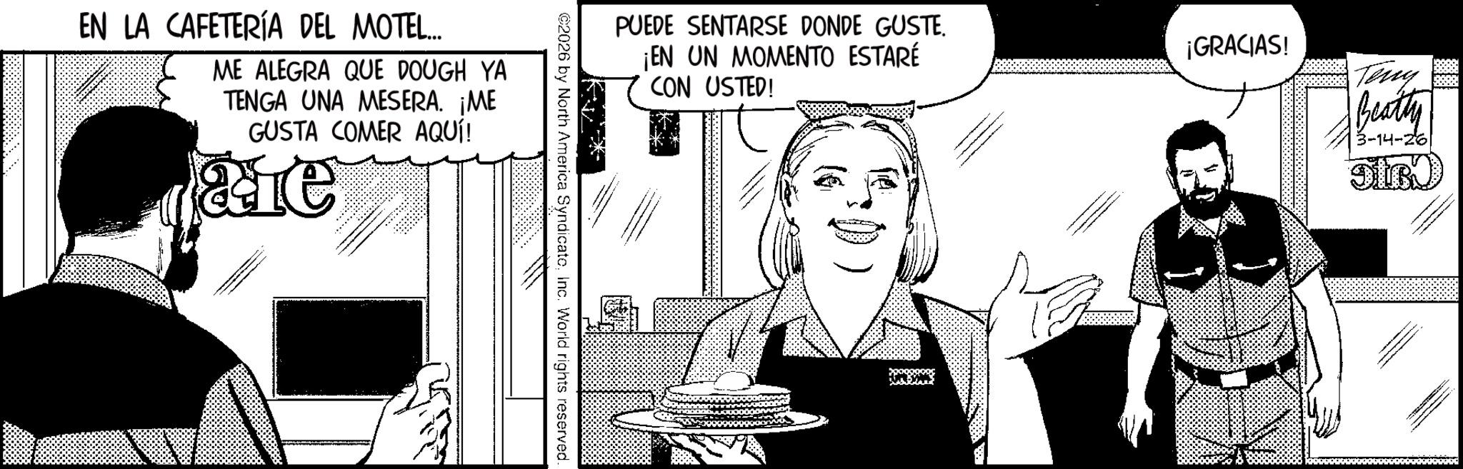 Comic book OCR: PUEDE SENTARSE DONDE GUSTE. ¡EN UN MOMENTO ESTARÉ CON USTED! ¡GRACIAS! Teny Beatty 3-14-26 ©2026 by North America SyndicateInc. World rights reserved. EN LA CAFETERÍA DEL MOTEL... ME ALEGRA QUE DOUGH YA TENGA UNA MESERA. ¡ME GUSTA COMER AQUÍ! e PUEDE SENTARSE DONDE GUSTE . ¡ EN UN MOMENTO ESTARÉ CON USTED ! ¡ GRACIAS ! Teny Beatty 3-14-26 © 2026 by North America SyndicateInc. World rights reserved . EN LA CAFETERÍA DEL MOTEL ... ME ALEGRA QUE DOUGH YA TENGA UNA MESERA . ¡ ME GUSTA COMER AQUÍ ! e