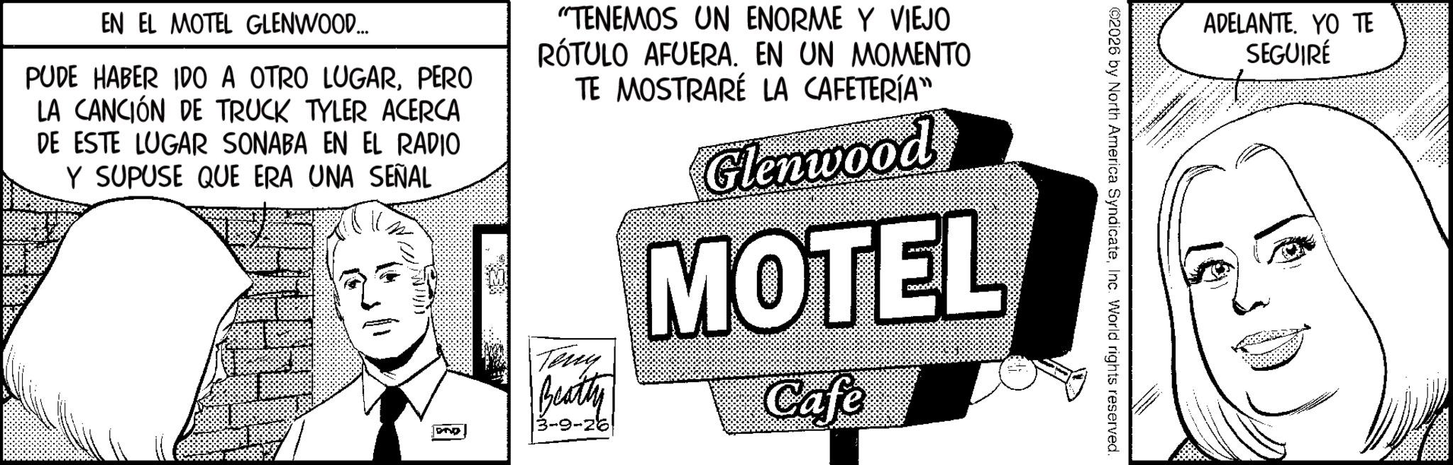 Animation OCR: ADELANTE. YO TE SEGUIRÉ ©2026 by North America SyndicateInc. World rights reserved. EN EL MOTEL GLENWOOD... PUDE HABER IDO A OTRO LUGARPERO LA CANCIÓN DE TRUCK TYLER ACERCA DE ESTE LUGAR SONABA EN EL RADIO Y SUPUSE QUE ERA UNA SEÑAL DAD "TENEMOS UN ENORME Y VIEJO RÓTULO AFUERA. EN UN MOMENTO TE MOSTRARÉ LA CAFETERÍA" Teng Beatty 3-9-26 Glenwood MOTEL Cafe ADELANTE . YO TE SEGUIRÉ © 2026 by North America SyndicateInc. World rights reserved . EN EL MOTEL GLENWOOD ... PUDE HABER IDO A OTRO LUGARPERO LA CANCIÓN DE TRUCK TYLER ACERCA DE ESTE LUGAR SONABA EN EL RADIO Y SUPUSE QUE ERA UNA SEÑAL DAD " TENEMOS UN ENORME Y VIEJO RÓTULO AFUERA . EN UN MOMENTO TE MOSTRARÉ LA CAFETERÍA " Teng Beatty 3-9-26 Glenwood MOTEL Cafe