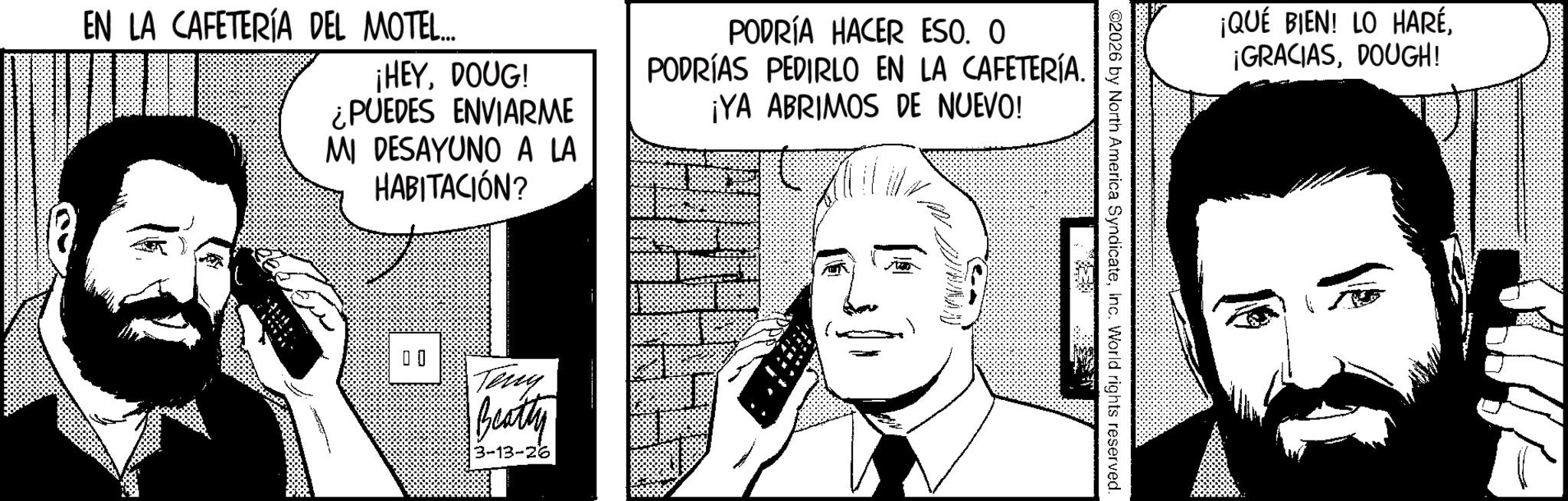 Fictional character OCR: EN LA CAFETERÍA DEL MOTEL... ¡HEYDOUG! ¿PUEDES ENVIARME MI DESAYUNO A LA HABITACIÓN? PODRÍA HACER ESO. O PODRÍAS PEDIRLO EN LA CAFETERÍA. ¡YA ABRIMOS DE NUEVO! 00 Teny Beatty 3-13-26 ©2026 by North America SyndicateInc. World rights reserved. ¡QUÉ BIEN! LO HARÉDOUGH! EN LA CAFETERÍA DEL MOTEL ... ¡ HEYDOUG ! ¿ PUEDES ENVIARME MI DESAYUNO A LA HABITACIÓN ? PODRÍA HACER ESO . O PODRÍAS PEDIRLO EN LA CAFETERÍA . ¡ YA ABRIMOS DE NUEVO ! 00 Teny Beatty 3-13-26 © 2026 by North America SyndicateInc. World rights reserved . ¡ QUÉ BIEN ! LO HARÉ¡ GRACIASDOUGH !