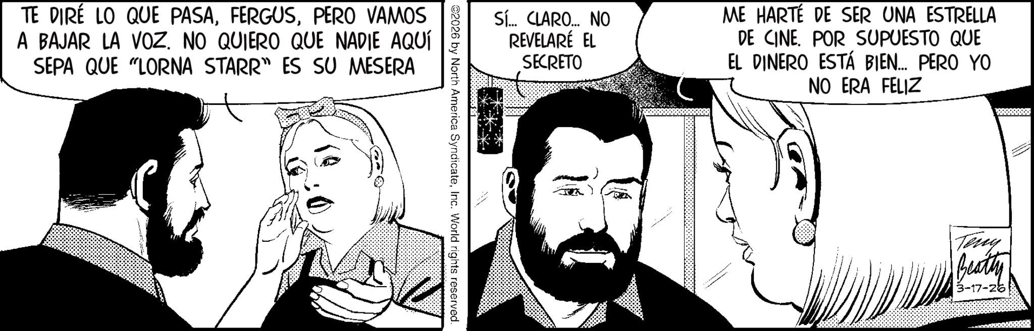 Animation OCR: TE DIRE LO QUE PASAPERO VAMOS A BAJAR LA VOZ. NO QUIERO QUE NADIE AQUÍ SEPA QUE "LORNA STARR” ES SU MESERA Sí... CLARO... NO REVELARÉ EL SECRETO ME HARTÉ DE SER UNA ESTRELLA DE CINE. POR SUPUESTO QUE EL DINERO ESTÁ BIEN... PERO YO NO ERA FELIZ 2026 by North America SyndicateInc. World rights reserved. Teny Beatty 3-17-26 TE DIRE LO QUE PASAPERO VAMOS A BAJAR LA VOZ . NO QUIERO QUE NADIE AQUÍ SEPA QUE " LORNA STARR ” ES SU MESERA Sí ... CLARO ... NO REVELARÉ EL SECRETO ME HARTÉ DE SER UNA ESTRELLA DE CINE . POR SUPUESTO QUE EL DINERO ESTÁ BIEN ... PERO YO NO ERA FELIZ 2026 by North America SyndicateInc. World rights reserved . Teny Beatty 3-17-26