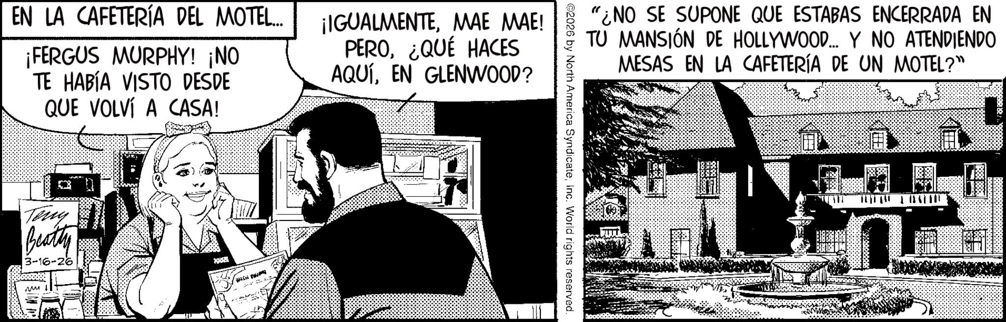 Animation OCR: EN LA CAFETERÍA DEL MOTEL... ¡FERGUS MURPHY! ¡NO TE HABÍA VISTO DESDE QUE VOLVÍ A CASA! ¡IGUALMENTEMAE MAE! PERO¿QUÉ HACES AQUÍEN GLENWOOD? Tony Beatty 3-16-26 "¿NO SE SUPONE QUE ESTABAS ENCERRADA EN TU MANSIÓN DE HOLLYWOOD... Y NO ATENDIENDO MESAS EN LA CAFETERÍA DE UN MOTEL?" ©2026 by North America SyndicateInc. World rights reserved. EN LA CAFETERÍA DEL MOTEL ... ¡ FERGUS MURPHY ! ¡ NO TE HABÍA VISTO DESDE QUE VOLVÍ A CASA ! ¡ IGUALMENTEMAE MAE ! PERO¿ QUÉ HACES AQUÍEN GLENWOOD ? Tony Beatty 3-16-26 " ¿ NO SE SUPONE QUE ESTABAS ENCERRADA EN TU MANSIÓN DE HOLLYWOOD ... Y NO ATENDIENDO MESAS EN LA CAFETERÍA DE UN MOTEL ? " © 2026 by North America SyndicateInc. World rights reserved .