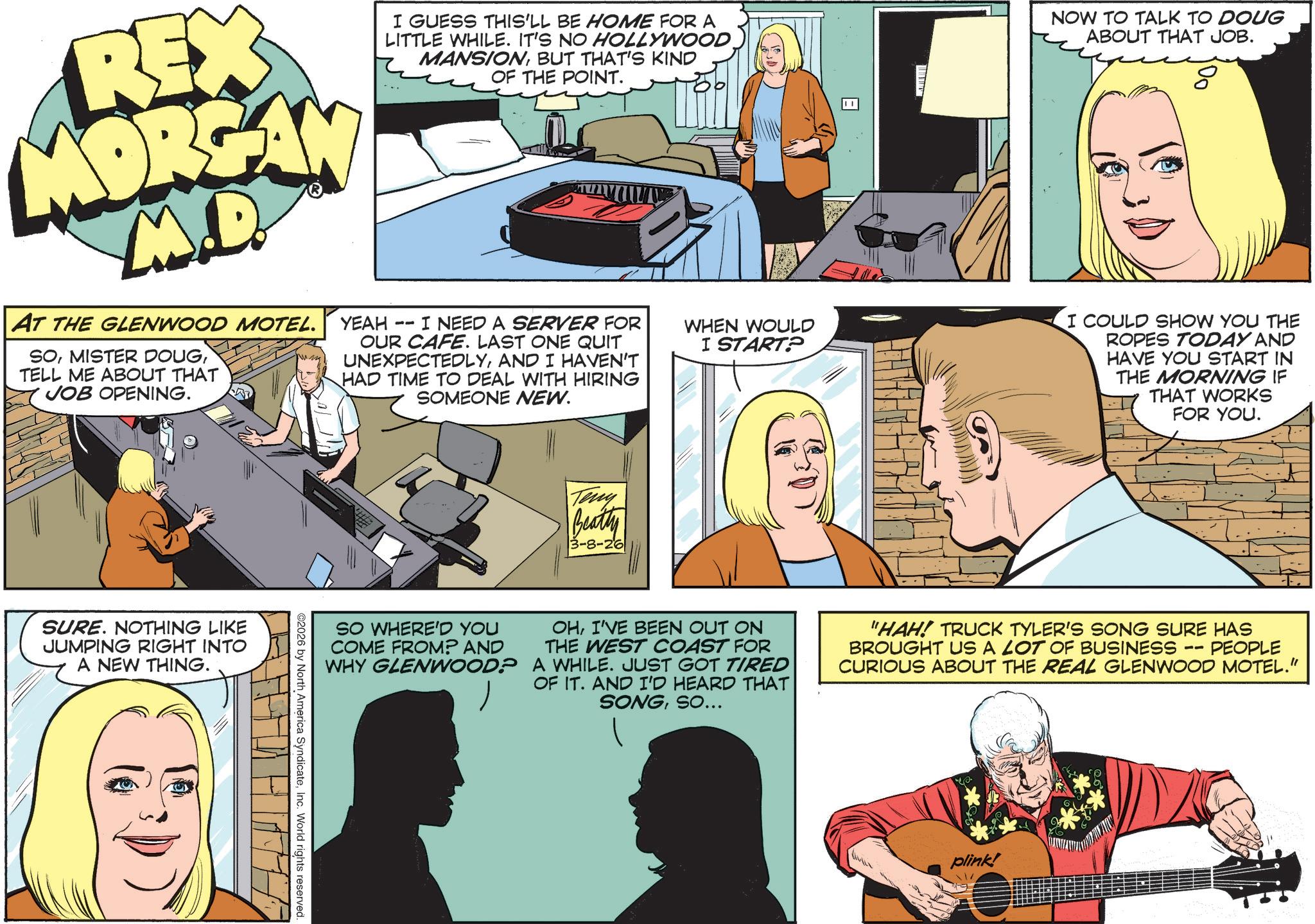Comic book OCR: REX MORGAN M.D. AT THE GLENWOOD MOTEL. SOTELL ME ABOUT THAT JOB OPENING. I GUESS THIS'LL BE HOME FOR A LITTLE WHILE. IT'S NO HOLLYWOOD MANSIONBUT THAT'S KIND OF THE POINT. YEAH -- I NEED A SERVER FOR OUR CAFE. LAST ONE QUIT UNEXPECTEDLYAND I HAVEN'T HAD TIME TO DEAL WITH HIRING SOMEONE NEW. WHEN WOULD I START? NOW TO TALK TO DOUG ABOUT THAT JOB. I COULD SHOW YOU THE ROPES TODAY AND HAVE YOU START IN THE MORNING IF THAT WORKS FOR YOU. SURE. NOTHING LIKE JUMPING RIGHT INTO A NEW THING. Teny Beatty 3-8-26 SO WHERE'D YOU COME FROM? AND WHY GLENWOOD? OHI'VE BEEN OUT ON THE WEST COAST FOR A WHILE. JUST GOT TIRED OF IT. AND I'D HEARD THAT SONGSO... -- "HAH! TRUCK TYLER'S SONG SURE HAS BROUGHT US A LOT OF BUSINESS PEOPLE CURIOUS ABOUT THE REAL GLENWOOD MOTEL." 2026 by North America SyndicateInc. World rights reserved. plink! REX MORGAN M.D. AT THE GLENWOOD MOTEL . SOMISTER DOUGTELL ME ABOUT THAT JOB OPENING . I GUESS THIS'LL BE HOME FOR A LITTLE WHILE . IT'S NO HOLLYWOOD MANSIONBUT THAT'S KIND OF THE POINT . YEAH -- I NEED A SERVER FOR OUR CAFE . LAST ONE QUIT UNEXPECTEDLYAND I HAVEN'T HAD TIME TO DEAL WITH HIRING SOMEONE NEW . WHEN WOULD I START ? NOW TO TALK TO DOUG ABOUT THAT JOB . I COULD SHOW YOU THE ROPES TODAY AND HAVE YOU START IN THE MORNING IF THAT WORKS FOR YOU . SURE . NOTHING LIKE JUMPING RIGHT INTO A NEW THING . Teny Beatty 3-8-26 SO WHERE'D YOU COME FROM ? AND WHY GLENWOOD ? OHI'VE BEEN OUT ON THE WEST COAST FOR A WHILE . JUST GOT TIRED OF IT . AND I'D HEARD THAT SONGSO ... -- " HAH ! TRUCK TYLER'S SONG SURE HAS BROUGHT US A LOT OF BUSINESS PEOPLE CURIOUS ABOUT THE REAL GLENWOOD MOTEL . " 2026 by North America SyndicateInc. World rights reserved . plink !