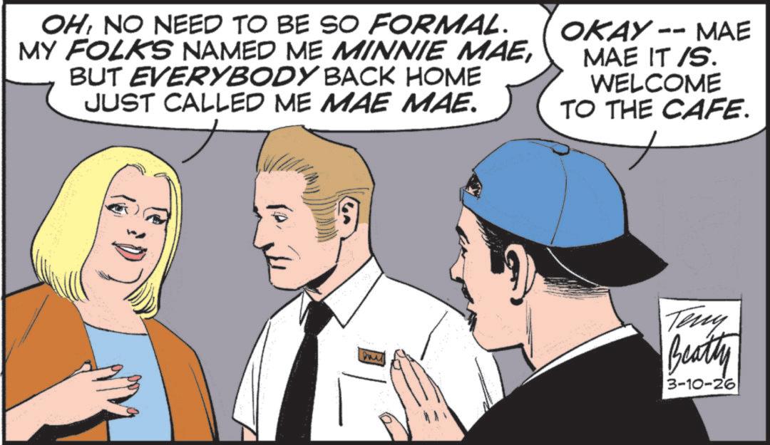 Comic book OCR: OHNO NEED TO BE SO FORMAL. MY FOLKS NAMED ME MINNIE MAEBUT EVERYBODY BACK HOME JUST CALLED ME MAE MAE. -- MAE OKAY MAE IT /S. WELCOME TO THE CAFE. ? Teny Beatty 3-10-26 OHNO NEED TO BE SO FORMAL . MY FOLKS NAMED ME MINNIE MAEBUT EVERYBODY BACK HOME JUST CALLED ME MAE MAE . -- MAE OKAY MAE IT / S . WELCOME TO THE CAFE . ? Teny Beatty 3-10-26