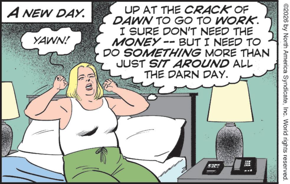 Photo caption OCR: ©2026 by North America SyndicateInc. World rights reserved. A NEW DAY. YAWN! UP AT THE CRACK OF DAWN TO GO TO WORK. I SURE DON'T NEED THE MONEY-- BUT I NEED TO DO SOMETHING MORE THAN JUST SIT AROUND ALL THE DARN DAY. © 2026 by North America SyndicateInc. World rights reserved . A NEW DAY . YAWN ! UP AT THE CRACK OF DAWN TO GO TO WORK . I SURE DON'T NEED THE MONEY-- BUT I NEED TO DO SOMETHING MORE THAN JUST SIT AROUND ALL THE DARN DAY .