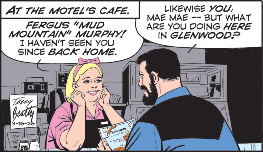 Animated cartoon OCR: AT THE MOTEL'S CAFE. FERGUS "MUD MOUNTAIN" MURPHY! I HAVEN'T SEEN YOU SINCE BACK HOME. LIKEWISE YOUMAE MAE dd BUT WHAT ARE YOU DOING HERE IN GLENWOOD? Teny Beatty 3-16-26 ??? WHICH W AT THE MOTEL'S CAFE . FERGUS " MUD MOUNTAIN " MURPHY ! I HAVEN'T SEEN YOU SINCE BACK HOME . LIKEWISE YOUMAE MAE dd BUT WHAT ARE YOU DOING HERE IN GLENWOOD ? Teny Beatty 3-16-26 ??? WHICH W