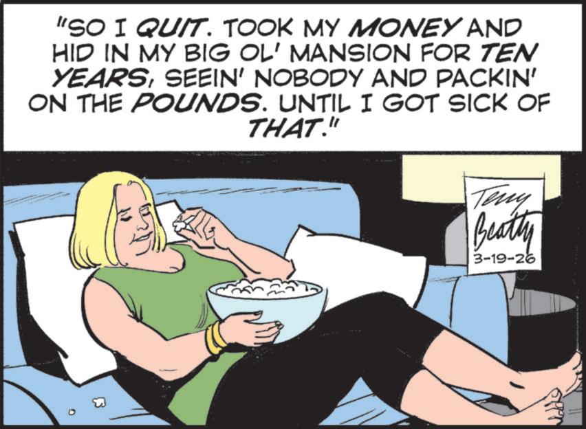 Comics OCR: "SO I QUIT. TOOK MY MONEY AND HID IN MY BIG OL' MANSION FOR TEN YEARSSEEIN' NOBODY AND PACKIN' ON THE POUNDS. UNTIL I GOT SICK OF THAT." Teny Beatty 3-19-26 " SO I QUIT . TOOK MY MONEY AND HID IN MY BIG OL ' MANSION FOR TEN YEARSSEEIN ' NOBODY AND PACKIN ' ON THE POUNDS . UNTIL I GOT SICK OF THAT . " Teny Beatty 3-19-26