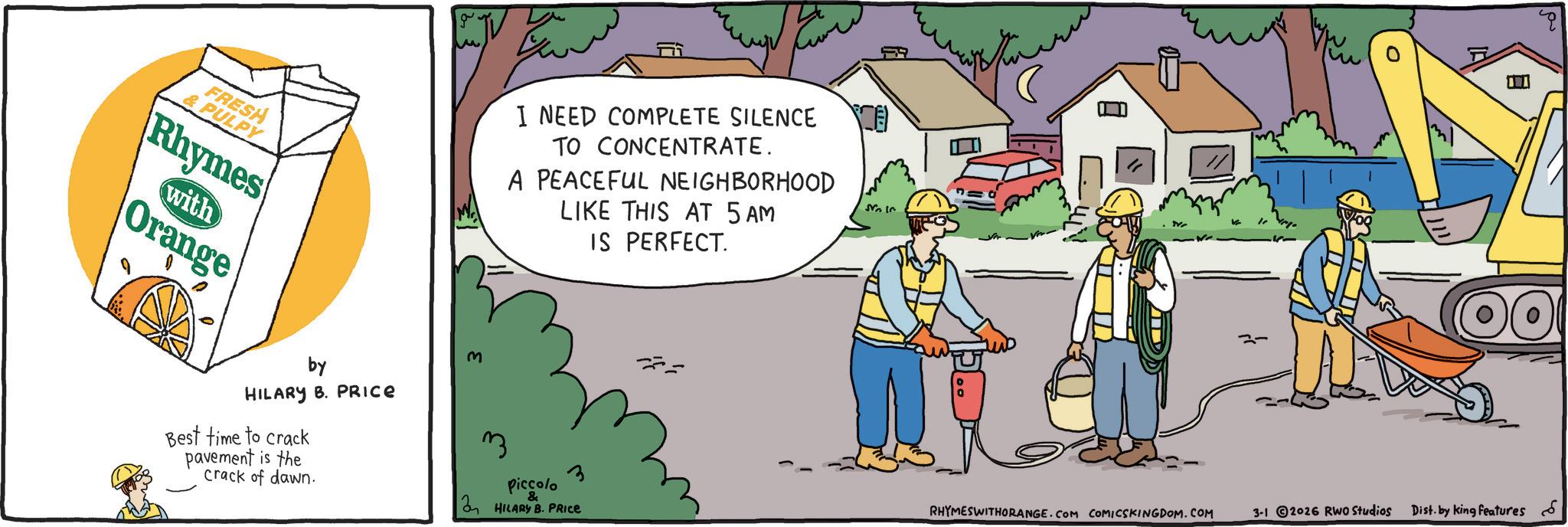 Clip art OCR: FRESH & PULPY Rhymes with Orange ???? I NEED COMPLETE SILENCE TO CONCENTRATE. A PEACEFUL NEIGHBORHOOD LIKE THIS AT 5 AM M IS PERFECT. ?? ?????? by HILARY B. PRICE Best time to crack pavement is the crack of dawn. 3 3 Piccolo & HILARY B. PRICE 0 RHYMESWITHORANGE.COM COMICSKINGDOM.COM 3-1 2026 RWO Studios Dist. by king features FRESH & PULPY Rhymes with Orange ???? I NEED COMPLETE SILENCE TO CONCENTRATE . A PEACEFUL NEIGHBORHOOD LIKE THIS AT 5 AM M IS PERFECT . ?? ?????? by HILARY B. PRICE Best time to crack pavement is the crack of dawn . 3 3 Piccolo & HILARY B. PRICE 0 RHYMESWITHORANGE.COM COMICSKINGDOM.COM 3-1 2026 RWO Studios Dist . by king features