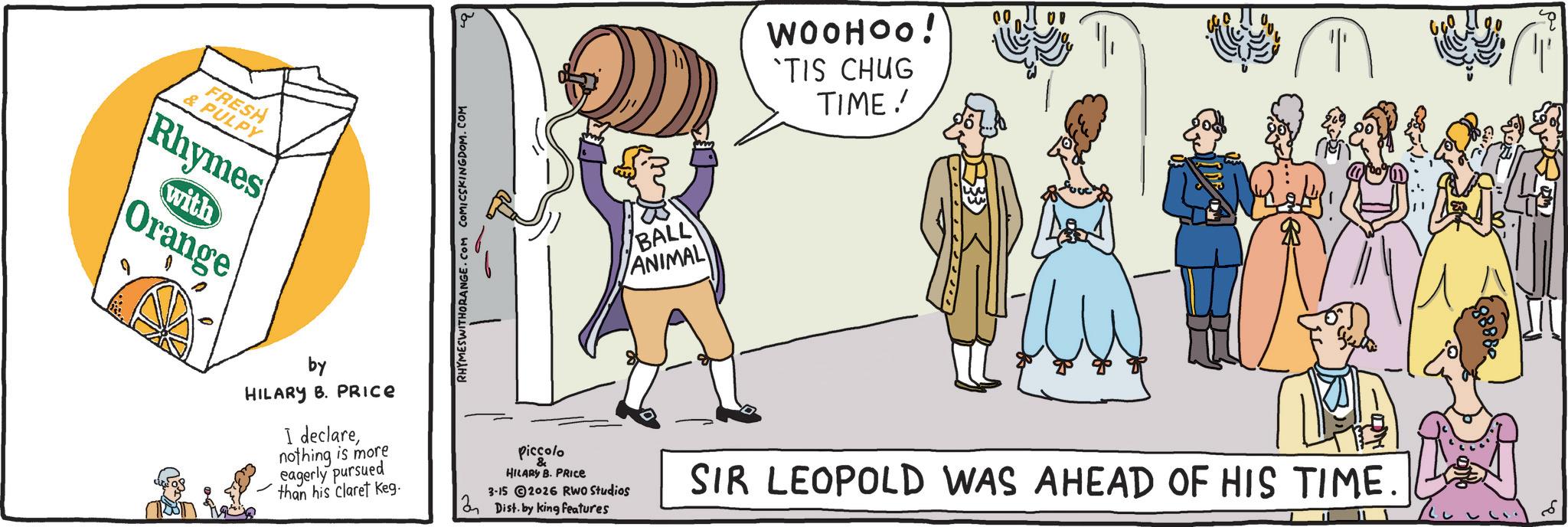 Fiction OCR: FRESH & PULPY Rhymes with Orange RHYMESWITHORANGE.COM COMICSKINGDOM.COM ( ) WOOHOO! 'TIS CHUG TIME!! 00 BALL ANIMAL by HILARY B. PRICE I declarenothing is more eagerly pursued than his claret Keg. piccolo HILARY B. PRICE 3-15 2026 RWO Studios Dist. by king features SIR LEOPOLD WAS AHEAD OF HIS TIME. FRESH & PULPY Rhymes with Orange RHYMESWITHORANGE.COM COMICSKINGDOM.COM ( ) WOOHOO ! ' TIS CHUG TIME !! 00 BALL ANIMAL by HILARY B. PRICE I declarenothing is more eagerly pursued than his claret Keg . piccolo HILARY B. PRICE 3-15 2026 RWO Studios Dist . by king features SIR LEOPOLD WAS AHEAD OF HIS TIME .