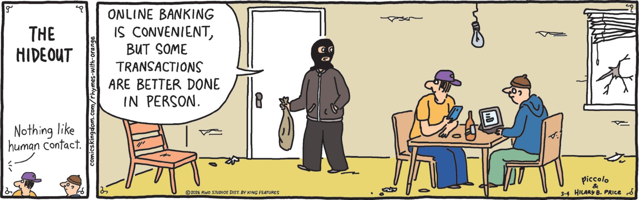 OCR: g THE HIDEOUT Nothing like human contact. comicskingdom.com/rhymes-with-orange ONLINE BANKING IS CONVENIENTBUT SOME TRANSACTIONS ARE BETTER DONE IN PERSON. 13 ©2026 RWO STUDIOS DIST. BY KING FEATURES piccolo & 3-4 HILARY B. PRICE 5 g THE HIDEOUT Nothing like human contact . comicskingdom.com/rhymes-with-orange ONLINE BANKING IS CONVENIENTBUT SOME TRANSACTIONS ARE BETTER DONE IN PERSON . 13 © 2026 RWO STUDIOS DIST . BY KING FEATURES piccolo & 3-4 HILARY B. PRICE 5