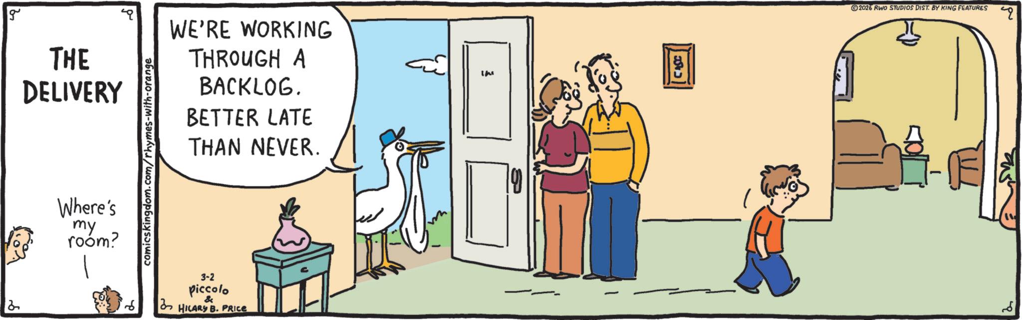 Graphics OCR: g THE DELIVERY Where's my room? comicskingdom.com/rhymes-with-orange WE'RE WORKING THROUGH A BACKLOG. BETTER LATE THAN NEVER. the 2 3-2 piccolo HILARY B. PRICE Q 2026 RWO STUDIOS DIST. BY KING FEATURES ?? g THE DELIVERY Where's my room ? comicskingdom.com/rhymes-with-orange WE'RE WORKING THROUGH A BACKLOG . BETTER LATE THAN NEVER . the 2 3-2 piccolo HILARY B. PRICE Q 2026 RWO STUDIOS DIST . BY KING FEATURES ? ?