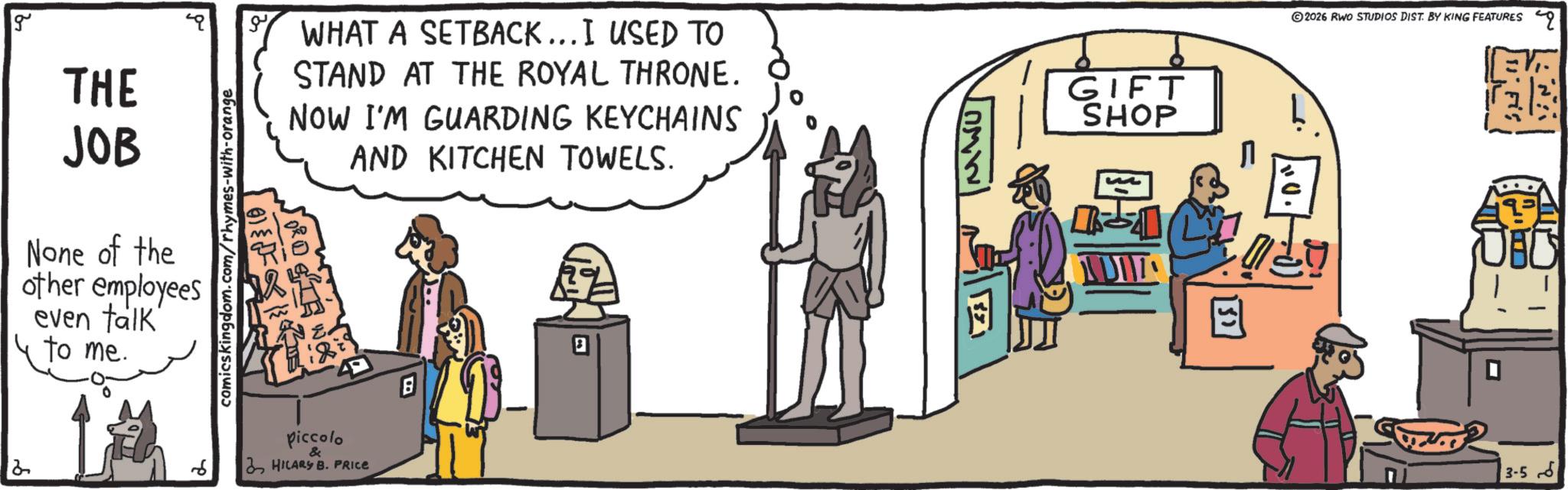 Fictional character OCR: 2026 RWO STUDIOS DIST. BY KING FEATURES g THE JOB SHOE None of the other employees even talk' to me. L comicskingdom.com/rhymes-with-orange m WHAT A SETBACK... I USED TO STAND AT THE ROYAL THRONE. NOW I'M GUARDING KEYCHAINS AND KITCHEN TOWELS. piccolo & HILARY B. PRICE B GIFT SHOP 10. 3-5 2026 RWO STUDIOS DIST . BY KING FEATURES g THE JOB SHOE None of the other employees even talk ' to me . L comicskingdom.com/rhymes-with-orange m WHAT A SETBACK ... I USED TO STAND AT THE ROYAL THRONE . NOW I'M GUARDING KEYCHAINS AND KITCHEN TOWELS . piccolo & HILARY B. PRICE B GIFT SHOP 10 . 3-5