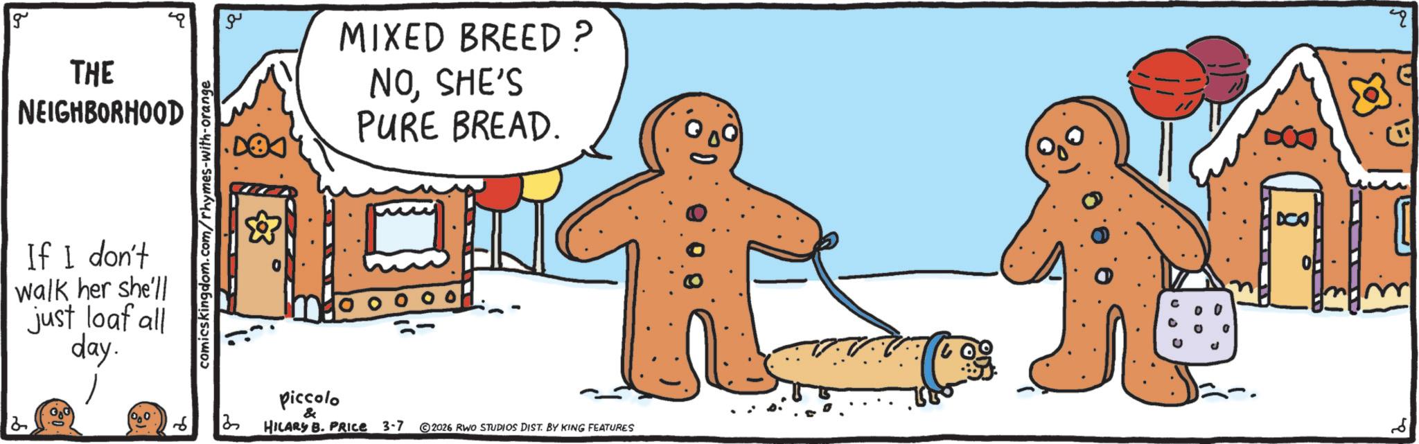 Fictional character OCR: 2 g THE NEIGHBORHOOD If I don't walk her she'll just loaf all day. comicskingdom.com/rhymes-with-orange ?? & MIXED BREED? NOSHE'S PURE BREAD. 3 piccolo & HILARY B. PRICE 3-7 ©2026 RWO STUDIOS DIST. BY KING FEATURES DCA 2 8 q 2 g THE NEIGHBORHOOD If I don't walk her she'll just loaf all day . comicskingdom.com/rhymes-with-orange ?? & MIXED BREED ? NOSHE'S PURE BREAD . 3 piccolo & HILARY B. PRICE 3-7 © 2026 RWO STUDIOS DIST . BY KING FEATURES DCA 2 8 q