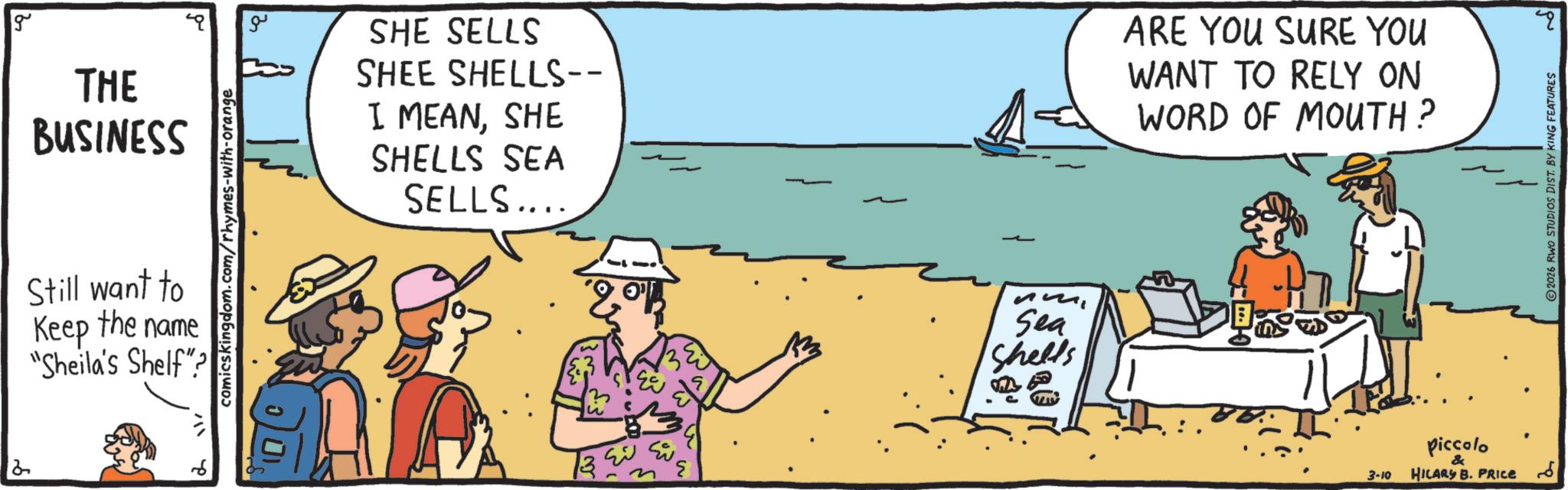 Holiday OCR: g THE BUSINESS Still want to Keep the name "Sheila's Shelf"? comicskingdom.com/rhymes-with-orange ?? SHE SELLS SHEE SHELLS-- I MEANSHE SHELLS SEA SELLS.... ???? ??? Sea Shells ARE YOU SURE YOU WANT TO RELY ON WORD OF MOUTH? 3-10 Piccolo & HILARY B. PRICE ??? ? 2026 RWO STUDIOS DIST. BY KING FEATURES g THE BUSINESS Still want to Keep the name " Sheila's Shelf " ? comicskingdom.com/rhymes-with-orange ?? SHE SELLS SHEE SHELLS-- I MEANSHE SHELLS SEA SELLS .... ???? ??? Sea Shells ARE YOU SURE YOU WANT TO RELY ON WORD OF MOUTH ? 3-10 Piccolo & HILARY B. PRICE ??? ? 2026 RWO STUDIOS DIST . BY KING FEATURES