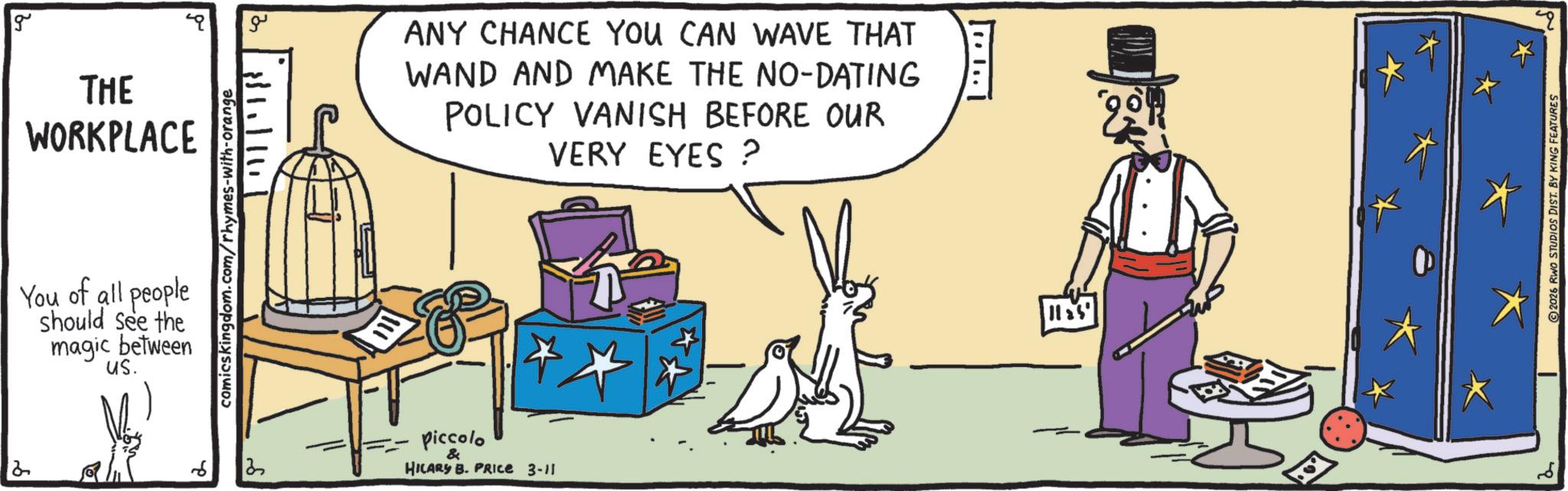 Graphics OCR: 2 g THE WORKPLACE comicskingdom.com/rhymes-with-orange You of all people should see the magic between us. A ?? ANY CHANCE YOU CAN WAVE THAT WAND AND MAKE THE NO-DATING POLICY VANISH BEFORE OUR VERY EYES? piccolo & HILARY B. PRICE 3-11 11:5 2026 RWO STUDIOS DIST. BY KING FEATURES 4q 2 g THE WORKPLACE comicskingdom.com/rhymes-with-orange You of all people should see the magic between us . A ?? ANY CHANCE YOU CAN WAVE THAT WAND AND MAKE THE NO - DATING POLICY VANISH BEFORE OUR VERY EYES ? piccolo & HILARY B. PRICE 3-11 11 : 5 2026 RWO STUDIOS DIST . BY KING FEATURES 4q