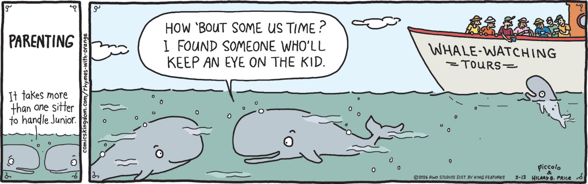 Fish OCR: g PARENTING It takes more than one sitter to handle Junior 6 2 comicskingdom.com/rhymes-with-orange ?? HOW 'BOUT SOME US TIME? I FOUND SOMEONE WHO'LL KEEP AN EYE ON THE KID. WHALE-WATCHING ·TOURS- - 0 0 D 0 0 Piccolo & 2026 RWO STUDIOS DIST. BY KING FEATURES 3-13 HILARY B. PRICE ??? q g PARENTING It takes more than one sitter to handle Junior 6 2 comicskingdom.com/rhymes-with-orange ?? HOW ' BOUT SOME US TIME ? I FOUND SOMEONE WHO'LL KEEP AN EYE ON THE KID . WHALE - WATCHING · TOURS- - 0 0 D 0 0 Piccolo & 2026 RWO STUDIOS DIST . BY KING FEATURES 3-13 HILARY B. PRICE ??? q