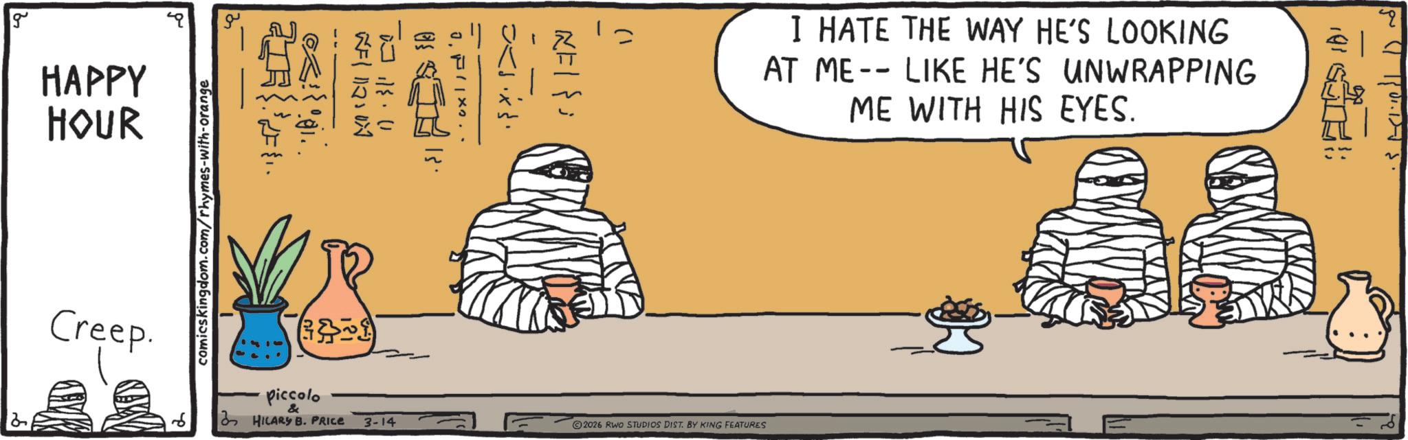 Clip art OCR: g HAPPY HOUR Creep. MAD comicskingdom.com/rhymes-with-orange 21. 111207 12. 1) (301) piccolo & HILARY B. PRICE 3-14 2026 RWO STUDIOS DIST. BY KING FEATURES I HATE THE WAY HE'S LOOKING AT ME -- LIKE HE'S UNWRAPPING ME WITH HIS EYES. g HAPPY HOUR Creep . MAD comicskingdom.com/rhymes-with-orange 21 . 111207 12 . 1 ) ( 301 ) piccolo & HILARY B. PRICE 3-14 2026 RWO STUDIOS DIST . BY KING FEATURES I HATE THE WAY HE'S LOOKING AT ME -- LIKE HE'S UNWRAPPING ME WITH HIS EYES .