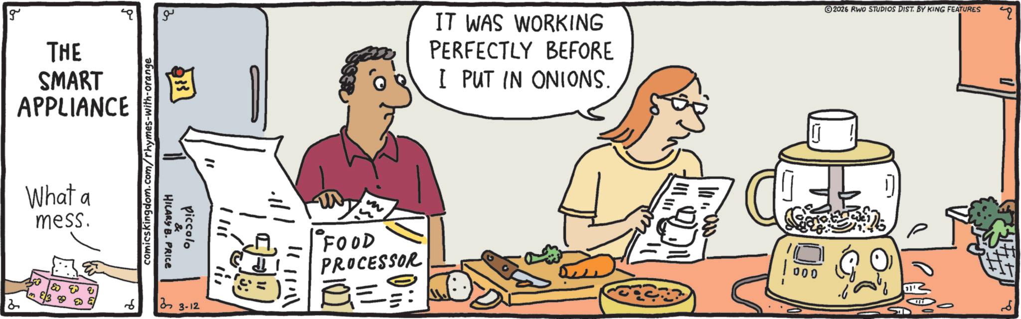 Recipe OCR: g THE SMART APPLIANCE What a mess. 2 comicskingdom.com/rhymes-with-orange ?? E 233 "1 1111 Piccolo !!! HILARY B. PRICE 33-12 1111111 ???? FOOD PROCESSOR IT WAS WORKING PERFECTLY BEFORE I PUT IN ONIONS. 11.000. 2026 RWO STUDIOS DIST. BY KING FEATURES " 000 111 g THE SMART APPLIANCE What a mess . 2 comicskingdom.com/rhymes-with-orange ?? E 233 " 1 1111 Piccolo !!! HILARY B. PRICE 33-12 1111111 ???? FOOD PROCESSOR IT WAS WORKING PERFECTLY BEFORE I PUT IN ONIONS . 11.000 . 2026 RWO STUDIOS DIST . BY KING FEATURES " 000 111