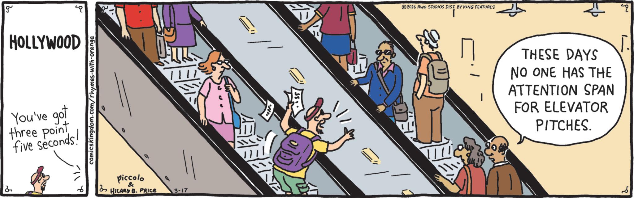 OCR: g HOLLYWOOD You've got three point five seconds! comicskingdom.com/rhymes-with-orange piccolo 3 HILARY B. PRICE & 3-17 2026 RWO STUDIOS DIST. BY KING FEATURES THESE DAYS NO ONE HAS THE ATTENTION SPAN FOR ELEVATOR PITCHES. q g HOLLYWOOD You've got three point five seconds ! comicskingdom.com/rhymes-with-orange piccolo 3 HILARY B. PRICE & 3-17 2026 RWO STUDIOS DIST . BY KING FEATURES THESE DAYS NO ONE HAS THE ATTENTION SPAN FOR ELEVATOR PITCHES . q