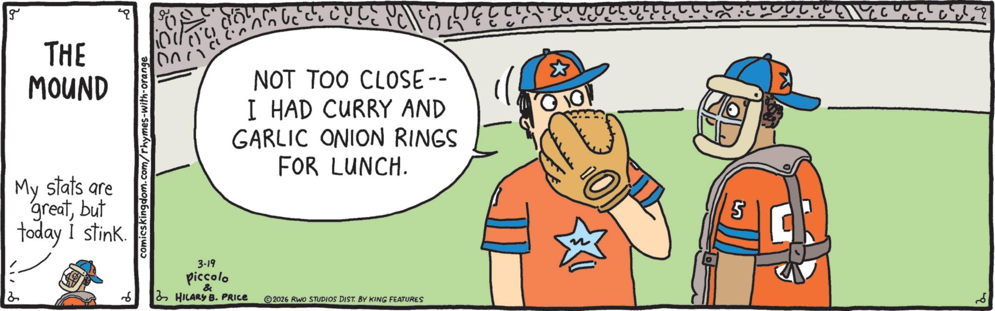 OCR: g 2 THE MOUND My stats are greatbut today I stink. comicskingdom.com/rhymes-with-orange 3-19 Piccolo & G C C R C V C E P C F O R NOT TOO CLOSE -- I HAD CURRY AND GARLIC ONION RINGS FOR LUNCH. HILARY B. PRICE 2026 RWO STUDIOS DIST. BY KING FEATURES & 5 g 2 THE MOUND My stats are greatbut today I stink . comicskingdom.com/rhymes-with-orange 3-19 Piccolo & G C C R C V C E P C F O R NOT TOO CLOSE -- I HAD CURRY AND GARLIC ONION RINGS FOR LUNCH . HILARY B. PRICE 2026 RWO STUDIOS DIST . BY KING FEATURES & 5