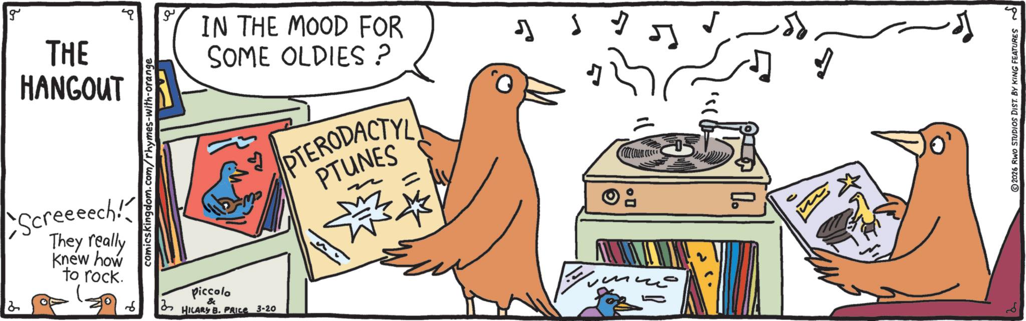 Graphics OCR: 2 g THE HANGOUT comics kingdom.com/rhymes-with-orange IN THE MOOD FOR SOME OLDIES ? Screeeech! They really knew how to rock. Piccolo & 37 HILARY B. PRICE 3-20 PTERODACTYL PTUNES ?? ? ????? ????... ???? 2026 RWO STUDIOS DIST. BY KING FEATURES 2 g THE HANGOUT comics kingdom.com/rhymes-with-orange IN THE MOOD FOR SOME OLDIES ? Screeeech ! They really knew how to rock . Piccolo & 37 HILARY B. PRICE 3-20 PTERODACTYL PTUNES ?? ? ????? ???? ... ???? 2026 RWO STUDIOS DIST . BY KING FEATURES