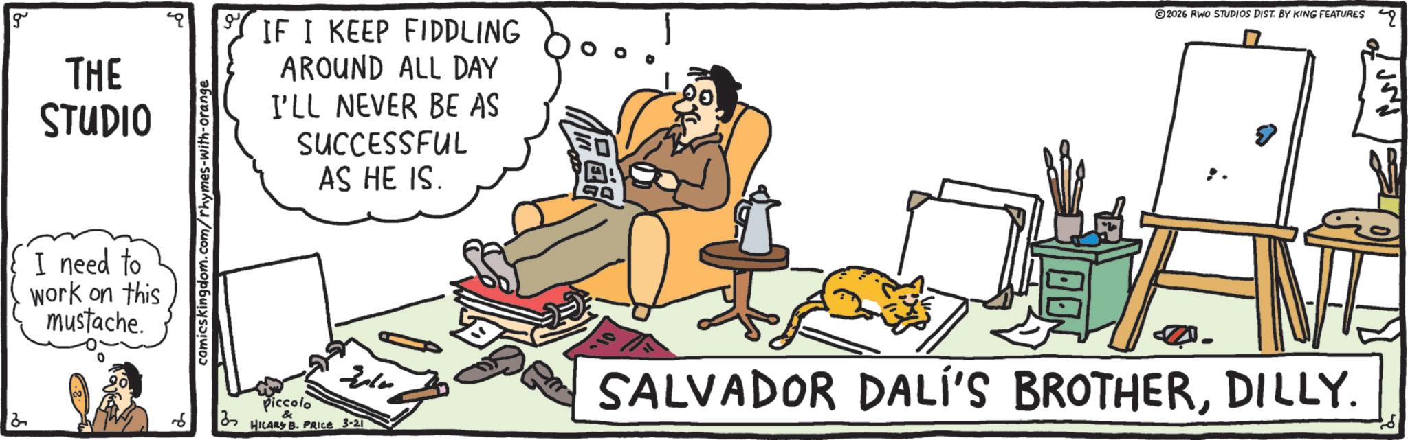 Fiction OCR: g THE STUDIO I need to work on this mustache. comicskingdom.com/rhymes-with-orange IF I KEEP FIDDLING AROUND ALL DAY I'LL NEVER BE AS SUCCESSFUL AS HE IS. Piccolo HILARS B. PRICE 3-21 10 2026 RWO STUDIOS DIST. BY KING FEATURES 9 SALVADOR DALI'S BROTHERDILLY. g THE STUDIO I need to work on this mustache . comicskingdom.com/rhymes-with-orange IF I KEEP FIDDLING AROUND ALL DAY I'LL NEVER BE AS SUCCESSFUL AS HE IS . Piccolo HILARS B. PRICE 3-21 10 2026 RWO STUDIOS DIST . BY KING FEATURES 9 SALVADOR DALI'S BROTHERDILLY .